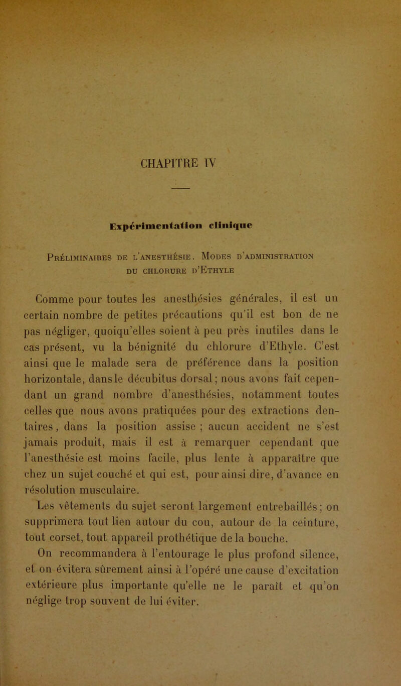 Expérimentation clinique Préliminaires de l’anesthésie. Modes d’administration DU CHLORURE d’EtHYLE Comme pour toutes les anesthésies générales, il est un certain nombre de petites précautions qu’il est bon de ne pas négliger, quoiqu’elles soient à peu près inutiles dans le cas présent, vu la bénignité du chlorure d’Ethyle. C’est ainsi que le malade sera de préférence dans la position horizontale, dansle décubitus dorsal; nous avons fait cepen- dant un grand nombre d’anesthésies, notamment toutes celles que nous avons pratiquées pour des extractions den- taires, dans la position assise; aucun accident ne s’est jamais produit, mais il est à remarquer cependant que l’anesthésie est moins facile, plus lente à apparaître que chez un sujet couché et qui est, pour ainsi dire, d’avance en résolution musculaire. Les vêtements du sujet seront largement entrebâillés; on supprimera tout lien autour du cou, autour de la ceinture, tout corset, tout appareil prothétique de la bouche. On recommandera à l’entourage le plus profond silence, et on évitera sûrement ainsi à l’opéré une cause d’excitation extérieure plus importante qu’elle ne le parait et qu’on néglige trop souvent de lui éviter.