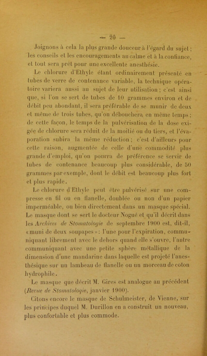 Joignons a cela la plus grande douceur à l’égard du sujet; les conseils et les encouragements au calme et à la confiance, et tout sera prêt pour une excellente anesthésie. Le chlorure d’Ethyle étant ordinairement présenté en tubes de verre de contenance variable, la technique opéra- toire variera aussi au sujet de leur utilisation ; c’est ainsi que, si l’on se sert de tubes de 10 grammes environ et de débit peu abondant, il sera préférable de se munir de deux et même de trois tubes, qu'on débouchera en même temps; de celle façon, le temps de la pulvérisation de la dose exi- gée de chlorure sera réduit de la moitié ou du tiers, et l’éva- poration subira la même réduction ; c’est d’ailleurs pour celte raison, augmentée de celle d'une commodité plus grande d'emploi, qu’on pourra de préférence se servir de tubes de contenance beaucoup plus considérable, de 50 grammes par exemple, dont le débit est beaucoup plus fort et plus rapide. Le chlorure d'Ethyle peut être pulvérisé sur une com- presse en fil ou en flanelle, doublée ou non d’un papier imperméable, ou bien directement dans un masque spécial. Le masque dont se sert le docteur Nogué et qu’il décrit dans les Arc/iircs de Stomatologie de septembre 1900 est, dit-il, «muni de deux soupapes»: l’iine pour l’expiration, commu- niquant librement avec le dehors quand elle s’ouvre, l’autre communiquant avec une petite sphère métallique de la dimension d’une mandarine dans laquelle est projeté l’anes- thésique sur un lambeau de flanelle ou un morceau de coton hydrophile. Le masque que décrit M. Gires est analogue au précédent (Revue de Slomaloloqie, janvier 1900). Citons encore le masque de Schulmeister, de Vienne, sur les principes duquel M. Durillon en a construit un nouveau, plus confortable et plus commode.