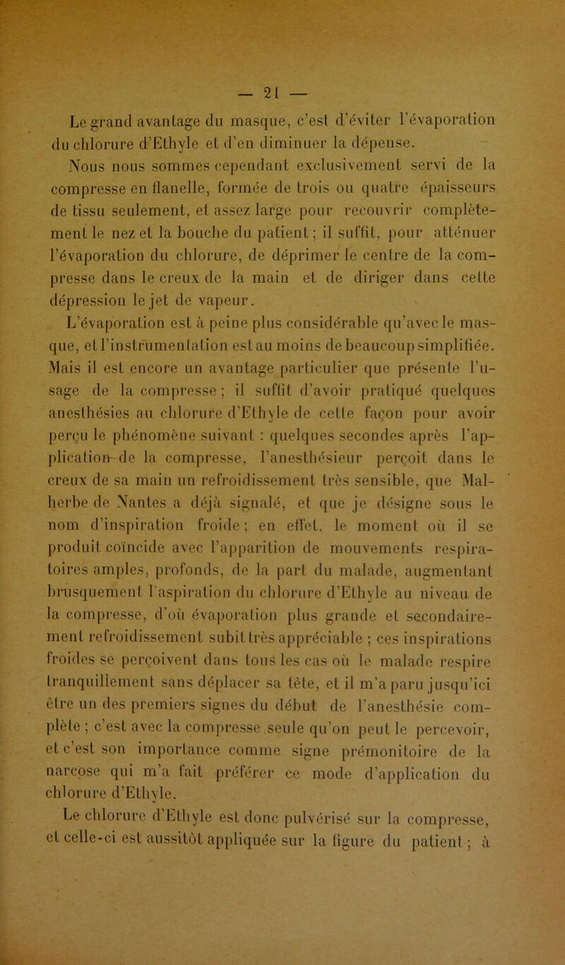 Le grand avantage du masque, c’est d’éviter l’évaporation du chlorure d’Ethyle et d’en diminuer la dépense. Nous nous sommes cependant exclusivement servi de la compresse en flanelle, formée de trois ou quatre épaisseurs de tissu seulement, et assez large pour recouvrir complète- ment le nez et la bouche du patient; il suffit, pour atténuer l’évaporation du chlorure, de déprimer le centre de la com- presse dans le creux de la main et de diriger dans cette dépression le jet de vapeur. L’évaporation est à peine plus considérable qu’avec le mas- que, et l’instrumen tation est au moins de beaucoup simplifiée. Mais il est encore un avantage particulier que présente l’u- sage de la compresse; il suffit d’avoir pratiqué quelques anesthésies au chlorure d’Ethyle de cette façon pour avoir perçu le phénomène suivant : quelques secondes après l’ap- plication- de la compresse, l’anesthésieur perçoit dans le creux de sa main un refroidissement très sensible, que Mal- herbe de Nantes a déjà signalé, et que je désigne sous le nom d’inspiration froide; en effet, le moment où il se produit coïncide avec l’apparition de mouvements respira- toires amples, profonds, de la part du malade, augmentant brusquement l'aspiration du chlorure d’Ethyle au niveau de la compresse, d'où évaporation plus grande et secondaire- ment refroidissement subit très appréciable ; ces inspirations froides se perçoivent dans tous les cas où le malade respire tranquillement sans déplacer sa tète, et il m’a paru jusqu’ici être un des premiers signes du début de l’anesthésie com- plète ; c’est avec la compresse seule qu’on peut le percevoir, et c’est son importance comme signe prémonitoire de la narcose qui m’a fait préférer ce mode d’application du chlorure d’Ethyle. Le chlorure d Ethyle est donc pulvérisé sur la compresse, et celle-ci est aussitôt appliquée sur la figure du patient ; à