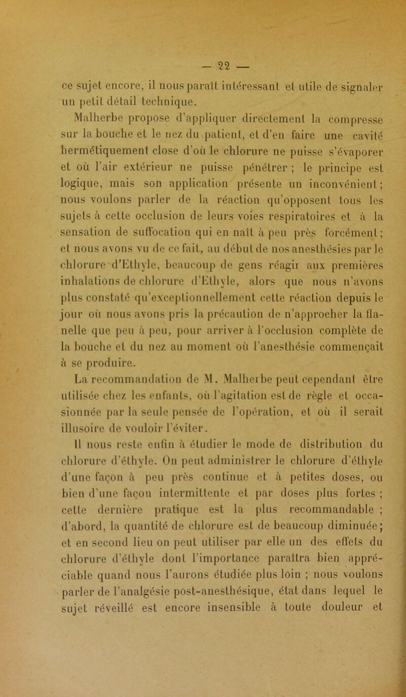 ce sujet encore, il nous paraît intéressant et utile de signaler un petit détail technique. Malherbe propose d’appliquer directement la compresse sur la bouche et le nez du patient, et d’en faire une cavité hermétiquement close d’où le chlorure ne puisse s’évaporer et où l’air extérieur ne puisse pénétrer ; le principe est logique, mais son application présente un inconvénient; nous voulons parler de la réaction qu’opposent tous les sujets à cette occlusion de leurs voies respiratoires et à la sensation de suffocation qui en naît à peu près forcément; et nous avons vu de ce fait, au début de nos anesthésies par le chlorure d’bthyle, beaucoup de gens réagir aux premières inhalations de chlorure d’Etliyle, alors que nous n’avons plus constaté qu’exceplionnellement cette réaction depuis le jour ori nous avons pris la précaution de n’approcher la fia- K nelle que peu à peu, pour arrivera l'occlusion complète de la bouche et du nez au moment où l’anesthésie commençait à se produire. La recommandation de M. Malherbe peut cependant être utilisée chez les enfants, où l’agitation est de règle et occa- sionnée par la seule pensée de l’opération, et où il serait illusoire de vouloir l’éviter. Il nous reste enfin à étudier le mode de distribution du chlorure d’éthyle. On peut administrer le chlorure d’éthyle d’une façon à peu près continue et à petites doses, ou bien d’une façon intermittente et par doses plus fortes ; celle dernière pratique est la plus recommandable ; d’abord, la quantité de chlorure est de beaucoup diminuée; et en second lieu on peut utiliser par elle un des effets du chlorure d’éthyle dont l’importance paraîtra bien appré- ciable quand nous l’aurons étudiée plus loin ; nous voulons parler de l’analgésie post-anesthésique, état dans lequel le sujet réveillé est encore insensible à toute douleur et