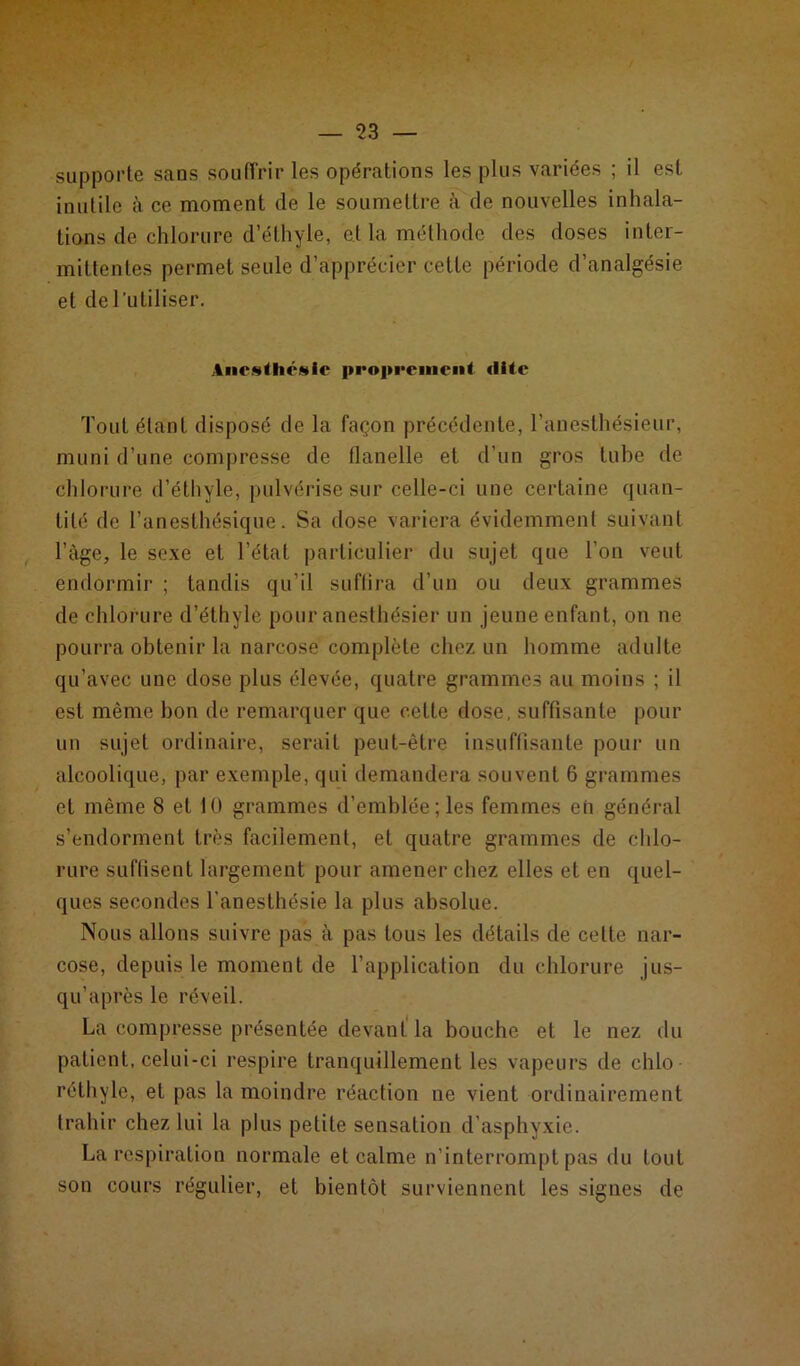 supporte sans souffrir les opérations les plus variées ; il est inutile à ce moment de le soumettre à de nouvelles inhala- tions de chlorure d’éthyle, et la méthode des doses inter- mittentes permet seule d’apprécier cette période d’analgésie et de 1 utiliser. Anesthésie proprement dite Tout étant disposé de la façon précédente, l’anesthésieur, muni d’une compresse de flanelle et d’un gros tube de chlorure d’éthyle, pulvérise sur celle-ci une certaine quan- tité de l’anesthésique. Sa dose variera évidemment suivant l’àge, le sexe et l’état particulier du sujet que l'on veut endormir ; tandis qu’il suffira d’un ou deux grammes de chlorure d’éthyle pour anesthésier un jeune enfant, on ne pourra obtenir la narcose complète chez un homme adulte qu’avec une dose plus élevée, quatre grammes au moins ; il est même bon de remarquer que cette dose, suffisante pour un sujet ordinaire, serait peut-être insuffisante pour un alcoolique, par exemple, qui demandera souvent 6 grammes et même 8 et 10 grammes d’emblée; les femmes eh général s’endorment très facilement, et quatre grammes de chlo- rure suffisent largement pour amener chez elles et en quel- ques secondes l'anesthésie la plus absolue. Nous allons suivre pas à pas tous les détails de cette nar- cose, depuis le moment de l’application du chlorure jus- qu’après le réveil. La compresse présentée devant la bouche et le nez du patient, celui-ci respire tranquillement les vapeurs de chlo réthyle, et pas la moindre réaction ne vient ordinairement trahir chez lui la plus petite sensation d’asphyxie. La respiration normale et calme n’interrompt pas du tout son cours régulier, et bientôt surviennent les signes de