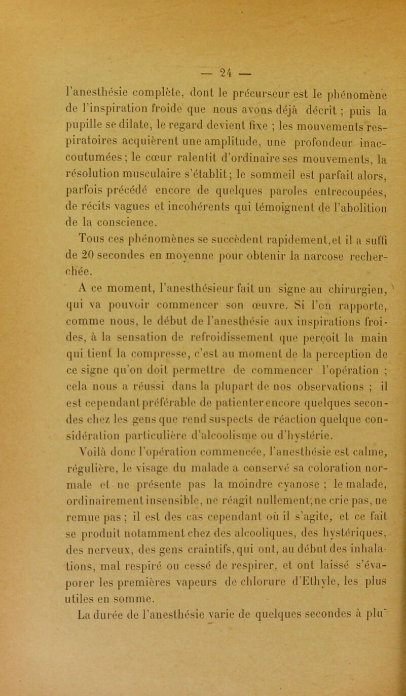 l’anesthésie complète, dont le précurseur est le phénomène de l’inspiration froide que nous avons déjà décrit ; puis la pupille se dilate, le regard devient fixe ; les mouvements res- piratoires acquièrent une amplitude, une profondeur inac- coutumées; le cœur ralentit d’ordinaire ses mouvements, la résolution musculaire s’établit; le sommeil est parfait alors, parfois précédé encore de quelques paroles entrecoupées, de récits vagues et incohérents qui témoignent de l’abolition de la conscience. Tous ces phénomènes se succèdent rapidement,et il a suffi de 20 secondes en moyenne pour obtenir la narcose recher- chée. A ce moment, l’anesthésieur fait un signe au chirurgien, ' qui va pouvoir commencer son œuvre. Si l’on rapporte, comme nous, le début de l’anesthésie aux inspirations froi- des, à la sensation de refroidissement que perçoit la main qui tient la compresse, c’est au moment de la perception de ce signe qu’on doit permettre île commencer l’opération ; cela nous a réussi dans la plupart de nos observations ; il est cependant préférable de patienterencore quelques secon- des chez les gens que rend suspects de réaction quelque con- sidération particulière d’alcoolisme ou d’hystérie. Voilà donc l’opération commencée, l’anesthésie est calme, régulière, le visage du malade a conservé sa coloration nor- male et ne présente pas la moindre cyanose ; le malade, ordinairement insensible, ne réagit nullement;ne crie pas, ne remue pas; il est des cas cependant oii il s’agite, et ce fait se produit notamment chez des alcooliques, des hystériques, des nerveux, des gens craintifs, qui ont, au début des inhala- tions, mal respiré ou cesse de respirer, et ont laissé s’éva- porer les premières vapeurs de chlorure d’Elhyle, les plus utiles en somme. La durée de l’anesthésie varie de quelques secondes à plif