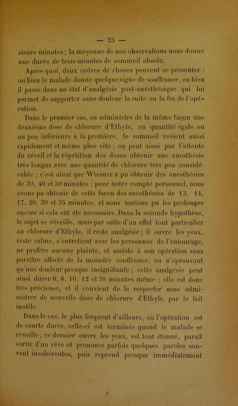 sieurs minutes; la moyenne de nos observations nous donne une durée de trois minutes de sommeil absolu. Après quoi, deux ordres de choses peuvent se présenter : ou bien le malade donne quelque signe de souffrance, ou bien il passe dans un état d’analgésie post-anesthésique qui lui permet de supporter sans douleur la suite ou la fin de l’opé- ration. Dans le premier cas, on administre de la même façon une deuxième dose de chlorure d’Ethyle, en quantité égale ou un peu inférieure à la première, le sommeil revient aussi rapidement et même plus vite ; on peut ainsi par l’attente du réveil et la répétition des doses obtenir une anesthésie très longue avec une quantité de chlorure très peu considé- rable ; c’est ainsi que Wiesner a pu obtenir des anesthésies de 30, 40 et 30 minutes ; pour notre compte personnel, nous avons pu obtenir de cette façon des anesthésies de 13, 14, 17, 20, 30 et 35 minutes, et nous aurions pu les prolonger encore si cela eût été nécessaire. Dans la seconde hypothèse, le sujet se réveille, mais par suite d’un effet tout particulier au chlorure d’Ethyle, il reste analgésié ; il ouvre les yeux, reste calme, s’entretient avec les personnes de l’entourage, ne profère aucune plainte, et assiste à son opération sans paraître affecté de la moindre souffrance, ou n’éprouvant qu’une douleur presque insignifiante ; cette analgésie peut ainsi durer 6, 8, 10, 12 et 20 minutes même ; elle est donc très précieuse, et il convient de la respecter sans admi- nistrer de nouvelle dose de chlorure d’Ethyle, par le fait inutile. Dans le cas, le plus fréquent d’ailleurs, où l’opération est de courte durée, celle-ci est terminée quand le malade se réveille ; ce dernier ouvre les yeux, est tout étonné, paraît sortir d un rêve et prononce parfois quelques paroles sou- vent incohérentes, puis reprend presque immédiatement