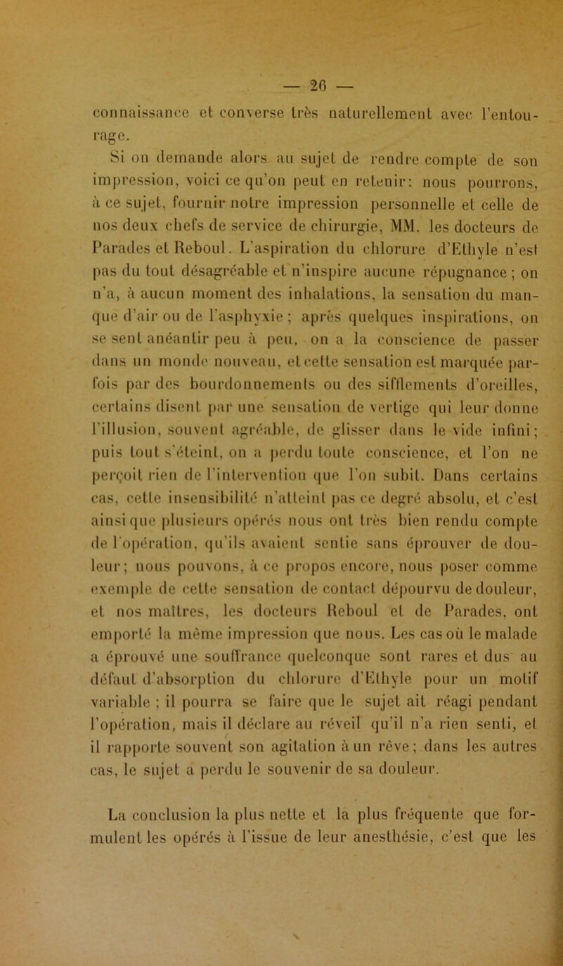 connaissance et con\erse très naturellement avec l’entou- rage. Si on demande alors au sujet de rendre compte de son impression, voici ce qu’on peut en retenir: nous pourrons, à ce sujet, fournir notre impression personnelle et celle de nos deux chefs de service de chirurgie, MM. les docteurs de Parades et Reboul. L’aspiration du chlorure d’Ethyle n’est pas du tout désagréable et n’inspire aucune répugnance ; on n’a, à aucun moment des inhalations, la sensation du man- que d’air ou de l’asphyxie; après quelques inspirations, on se sent anéantir peu à peu. on a la conscience de passer dans un monde nouveau, eteette sensation est marquée par- fois par des bourdonnements ou des sifflements d’oreilles, certains disent par une sensation de vertige qui leur donne l’illusion, souvent agréable, de glisser dans le vide infini; puis tout s'éteint, on a perdu toute conscience, et l’on ne perçoit rien de l'intervention que l’on subit. Dans certains cas, cette insensibilité n’atteint pas ce degré absolu, et c’est ainsique plusieurs opérés nous ont très bien rendu compte de l'opération, qu'ils avaient sentie sans éprouver de dou- leur; nous pouvons, à ce propos encore, nous poser comme exemple de cette sensation de contact dépourvu de douleur, et nos maîtres, les docteurs Reboul et de Parades, ont emporté la même impression que nous. Les cas où le malade a éprouvé une souffrance quelconque sont rares et dus au défaut d’absorption du chlorure d’Ethÿle pour un motif variable ; il pourra se faire que le sujet ait réagi pendant l’opération, mais il déclare au réveil qu'il n’a rien senti, et il rapporte souvent son agitation à un rêve; dans les autres cas, le sujet a perdu le souvenir de sa douleur. La conclusion la plus nette et la plus fréquente que for- mulent les opérés à l'issue de leur anesthésie, c’est que les