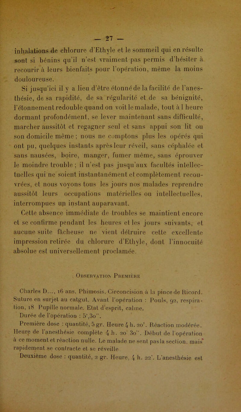 inhalations de chlorure d’Ethyle et le sommeil qui en résulte sont si bénins qu’il n’est vraiment pas permis d’hésiter à recourir à leurs bienfaits pour l’opération, même la moins douloureuse. Si jusqu’ici il y a lieu d’être étonné de la facilité de l’anes- thésie, de sa rapidité, de sa régularité et de sa bénignité, l’étonnement redouble quand on voit le malade, tout àl heure dormant profondément, se lever maintenant sans difficulté, marcher aussitôt et regagner seul et sans appui son lit ou son domicile même; nous ne comptons plus les opérés qui ont pu, quelques instants après leur réveil, sans céphalée et sans nausées, boire, manger, fumer même, sans éprouver le moindre trouble ; il n’est pas jusqu’aux facultés intellec- tuelles qui ne soient instantanément et complètement recou- vrées, et nous voyons tous les jours nos malades reprendre aussitôt leurs occupations matérielles ou intellectuelles, interrompues un instant auparavant. Cette absence immédiate de troubles se maintient encore et se confirme pendant les heures et les jours suivants, et aucune suite fâcheuse ne vient détruire cette excellente impression retirée du chlorure d’Ethyle, dont l’innocuité absolue est universellement proclamée. Observation Première Charles D..., 16 ans. Phimosis. Circoncision à la pincede Ricord. Suture en surjet au catgut. Avant l'opération : Pouls, 92, respira- tion, 18 Pupille normale. Etat d’esprit, calme. Durée de l’opération : 5’,3o”. Première dose : quantité, 5 gr. Heure 4 h. 20’. Réaction modérée. Heurp de 1 anesthésie complète 4 h. 20 3o”. Début de lopération à ce moment et réaction nulle. Le malade ne sent pasla section, mais* rapidement se contracte et se réveille Deuxième dose : quantité, 2 gr. Heure, 4 h. 22’. L’anesthésie est