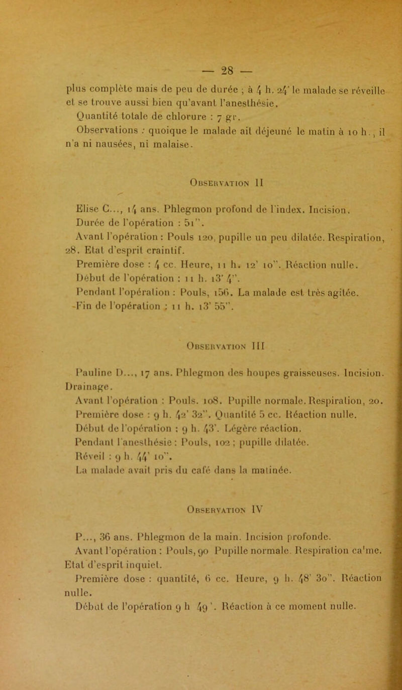 plus complète mais de peu de durée ; à 4 h. <i\' le malade se réveille et se trouve aussi bien qu’avant l’anesthésie. Quantité totale de chlorure : 7 gr. Observations : quoique le malade ail déjeuné le matin à 10 h., il n'a ni nausées, ni malaise. Observation II Elise G..., 14 ans. Phlegmon profond de l'index. Incision. Durée de l'opération : 5i”. Avant l’opération : Pouls 120, pupille un peu dilatée. Respiration, 28. Etat d’esprit craintif. Première dose : \ cc. Heure, 11 h. 12’ 10. Réaction nulle. Début de l’opération : 11 h. i3* 4”. Pendant l’opération : Pouls, i56. La malade est très agitée. -Fin de l'opération ; 11 h. i3’ 55”. O BSE 11 V AT ION 111 Pauline D..., 17 ans. Phlegmon des houpes graisseuses. Incision. Drainage. Avant l’opération : Pouls. 108. Pupille nornqtilc. Respiration, 20. Première dose : 9 h. 42' 32”. Quantité 5 cc. Réaction nulle. Début de l’opération : 9 h. 43'. Légère réaction. Pendant l'anesthésie: Pouls, 102; pupille dilatée. Réveil : 9 h. 44 10”. La malade avait pris du café dans la matinée. Observation IV P..., 36 ans. Phlegmon de la main. Incision profonde. Avant l’opération : Pouls, 90 Pupille normale. Respiration ca'me. Etat d’esprit inquiet. Première dose : quantité, 6 cc. Heure, 9 h. 48’ 3o’. Réaction nulle. Débat de l’opération 9 h 49 ’• Réaction à ce moment nulle.