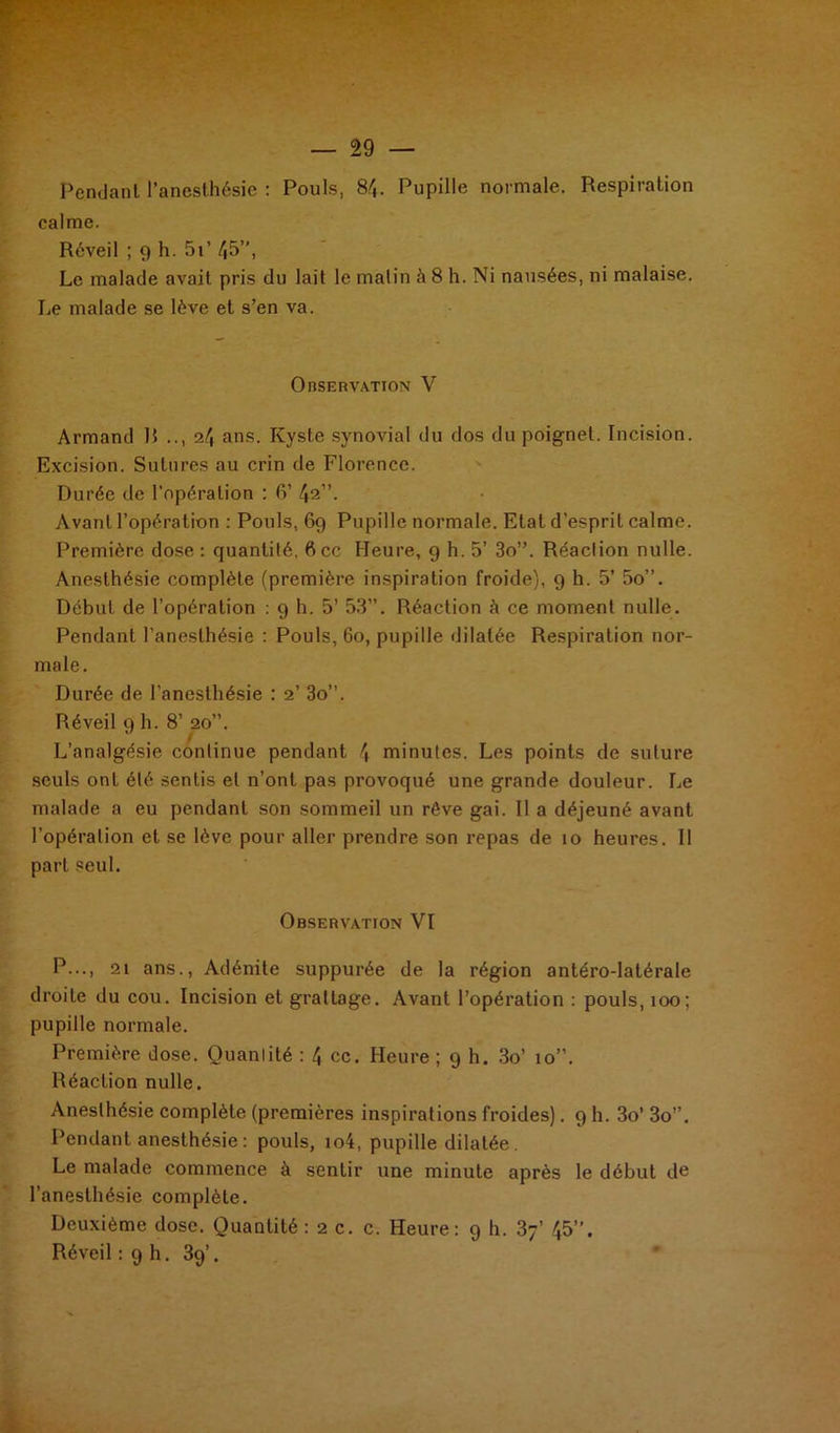 Pendant l’anesthésie : Pouls, 84. Pupille normale. Respiration calme. Réveil ; 9 h. 5i’ 45” i Le malade avait pris du lait le malin à 8 h. Ni nausées, ni malaise. Le malade se lève et s’en va. Observation V Armand R .., 24 ans. Kyste synovial du dos du poignet. Incision. Excision. Sutures au crin de Florence. Durée de l'opération : 6’ 42”. Avant l'opération : Pouls, 69 Pupille normale. Etat d’esprit calme. Première dose : quantité, 6cc Heure, 9 h. 5’ 3o”. Réaction nulle. Anesthésie complète (première inspiration froide), 9 h. 5’ 5o”. Début de l’opération : 9 h. 5’ 53”. Réaction à ce moment nulle. Pendant l’anesthésie : Pouls, 60, pupille dilatée Respiration nor- male. Durée de l’anesthésie : 2’ 3o”. Réveil 9 h. 8’ 20”. L’analgésie continue pendant \ minutes. Les points de suture seuls ont été sentis et n’ont pas provoqué une grande douleur. Le malade a eu pendant son sommeil un rêve gai. Il a déjeuné avant l’opération et se lève pour aller prendre son repas de 10 heures. 11 part seul. Observation VI P..., 21 ans., Adénite suppurée de la région antéro-latérale droite du cou. Incision et grattage. Avant l’opération : pouls, 100; pupille normale. Première dose. Quantité : 4 ce. Heure ; 9 h. 3o’ 10”. Réaction nulle. Anesthésie complète (premières inspirations froides). 9 h. 3o’ 3o”. Pendant anesthésie: pouls, io4, pupille dilatée. Le malade commence à sentir une minute après le début de l’anesthésie complète. Deuxième dose. Quantité :2 c. c. Heure: 9 h. 3y’ 45”. Réveil : 9 h. 39’.