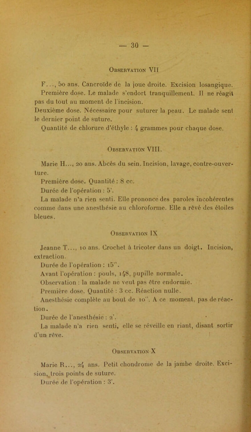 Observation VII F.5o ans. Cancroïde de la joue droite. Excision losangique. Première dose. Le malade s’endort tranquillement. 11 ne réagit pas du tout au moment de l'incision. Deuxième dose. Nécessaire pour suturer la peau. Le malade sent le dernier point de suture. Quantité de chlorure d’éthyle : 4 grammes pour chaque dose. Observation VIII. Marie IL.., 20 ans. Abcès du sein. Incision, lavage, contre-ouver- ture. Première dose. Quantité: 8 cc. Durée de l'opération : 5’. La malade n’a rien senli. Elle prononce des paroles incohérentes comme dans une anesthésie au chloroforme. Elle a rêvé des étoiles bleues. Observation IX Jeanne T..., 10 ans. Crochet à tricoter dans un doigt. Incision, extraction. Durée de l’opéralion : i5”. Avant l’opération: pouls, 148, pupille normale. Observation : la malade 11e veut pas être endormie. Première dose. Quantité : 3 cc. Réaction nulle. Anesthésie complète au bout de 10”. A ce moment, pas de réac- tion . Durée de l’anesthésie : 2’. La malade n’a rien senli, elle se réveille en riant, disant sortir d’un rêve. Observation X Marie R..., 24 ans. Petit chondrome de la jambe droite. Exci- sion, trois points de suture. Durée de l’opération : 3’.