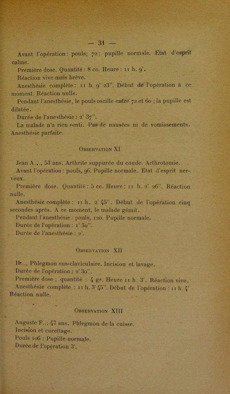 Avant l’opération: pouls; 72; pupille normale. Etat d’esprit calme. Première dose. Quantité : 8 cc. Heure : 11 h. 9 • Réaclion vive mais brève. Aneslhésie complète: 11 h. 9’ 23”. Début de l’opération à ce moment. Réaclion nulle. Pendant l’anesthésie, le pouls oscille entre 72 et 60 ; la pupille est dilatée. Durée de l’anesthésie: 2’ 37”. La malade n’a rien senti. Pas de nausées ni de vomissements. Anesthésie parfaite. Observation XI Jean A.,., 53 ans. Arthrite suppurée du coude. Arthrotomie. Avant l’opération : pouls, 96. Pupille normale. Etat d’esprit ner- veux. Première dose. Quantité: 5 cc. Heure: 11 h. 2’ 26”. Réaction nulle. Anesthésie complète : 11 h. 2’45”. Début de l’opération cinq secondes après. A ce moment, le malade gémit. Pendant l'anesthésie : pouls, 120. Pupille normale. Durée de l’opération : 1’ 3o”. Durée de l’anesthésie : 2’. Observation XII H»..., Phlegmon sus-claviculaire. Incision et lavage. Durée de l’opération : 2’3o”. Première dose ; quantilé : 4 gr. Heure 11 h. 3‘. Réaclion vive. Anesthésie complète : 11 h. 3’45”. Début de l’opération : 11 h. 4’ Réaction nulle. Observation XIII Auguste F.., 47 ans. Phlegmon de la cuisse. Incision et curettage. Pouls 10G : Pupille normale. Durée de l’opération 3’.