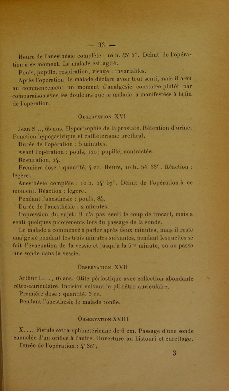 Heure de l’aneslhésie complèle : 10 h. 4b’ 5”. Début de l'opéra- tion à ce moment. Le malade est agité. Pouls, pupille, respiration, visage : invariables. Après l'opération, le malade déclare avoir tout senli, mais il a eu au commencement un moment d’analgésie constatée plutôt par comparaison avec les douleurs que le malade a manifestées à la fin de l'opération. Observation XVI Jean S .., 65 ans. Hypertrophie de la prostate. Rétention d’urine, Ponction hypogastrique et cathétérisme uréthral. Durée de l’opération : 5 minutes. Avant l’opération : pouls, 120; pupille, contractée. Respiration, 24. Première dose : quantité, 4 ce. Heure, 10 h. 54 33”. Réaction : légère. Anesthésie complète: 10 h. 54’ 57”. Début de l’opération à ce moment. Réaction : légère. Pendant l’anesthésie : pouls, 84. Durée de l’anesthésie : 2 minutes. Impression du sujet: il n’a pas senti le coup de trocart, mais a senli quelques picotements lors du passage de la sonde. Le malade a commencé à parler après deux minutes, mais il reste analgésié pendant les trois minutes suivantes, pendant lesquelles se fait l’évacuation de la vessie et jusqu’à la 5rae minute, où on passe une sonde dans la vessie. Observation XVII Arthur L..., 16 ans. Otite périostique avec collection abondante rétro-auriculaire. Incision suivaut le pli rétro-auriculaire. Première dose : quantité, 3 cc. Pendant l’anesthésie le malade ronfle. Observation XVIII X..., Fistule extra-sphinctérienne de 6 cm. Passage d’une sonde cannelée d’un orifice à l’autre. Ouverture au bistouri et curettage. Durée de l’opération : 4’ 3o”. 3