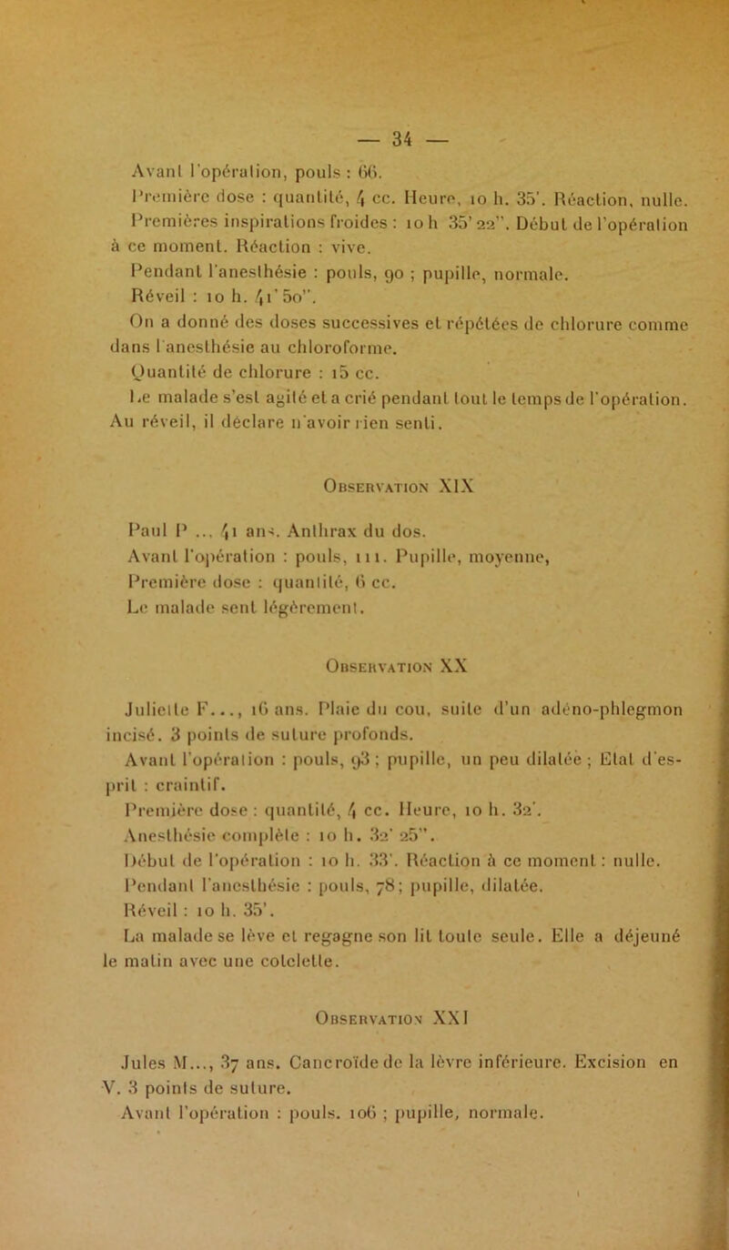 Avanl l'opéralion, pouls: 66. Première dose : quantité, 4 cc. Heure, 10 h. 35’. Réaction, nulle. Premières inspirations froides : îo h 35’ 22”. Début de l’opéralion à ce moment. Réaction : vive. Pendant l'anesthésie : pouls, 90 ; pupille, normale. Réveil : 10 h. 4P 5o”. O11 a donné des doses successives et répétées de chlorure comme dans l aneslhésie au chloroforme. Quantité de chlorure : i5 cc. Le malade s’est agité et a crié pendant tout le temps de l’opération. Au réveil, il déclare n avoir rien senti. Observation XIX Paul P ... 4i ans. Anthrax du dos. Avant l’opération : pouls, 111. Pupille, moyenne, Première dose : quantité, 6 cc. Le malade sent légèrement. Observation XX Juliette F..., 16 ans. Plaie du cou, suite d’un adéno-phlegmon incisé. 3 points de suture profonds. Avanl l’opération : pouls, q3 ; pupille, un peu dilatée; Rial d’es- prit : craintif. Première dose : quantité, 4 ce. Heure, 10 h. 32’. Anesthésie complète : 10 h. 3a’ 25”. Début île l’opération : 10 h. 33’. Réaction à ce moment: nulle. Pendant l’anesthésie : pouls, 78; pupille, dilatée. Réveil : 10 h. 35’. La malade se lève et regagne son lit toute seule. Elle a déjeuné le matin avec une côtelette. Observation XXI Jules M..., 3y ans. Cancroïdede la lèvre inférieure. Excision en V. 3 points de suture. Avant l’opération : pouls. 106 ; pupille, normale.