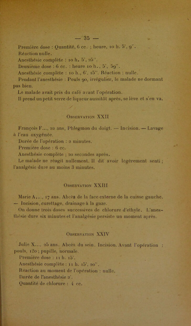 Première dose : Quantité, 6 cc. ; heure, 10 h. 5’, 9’ . Réaction nulle. Anesthésie complète : 10 h. 5’, 25 ’. Deuxième dose : 6 cc. : heure 10 h., 5’, 5g”. Anesthésie complète : 10 h., 6’, i5”. Réaction : nulle. Pendant l’anesthésie : Pouls 90, irrégulier, le malade ne dormant pas bien. Le malade avait pris du cale avant l'opération. 11 prend un petit verre de liqueur aussitôt après, se lève et s’en va. Observation XXII François F..., 22 ans, Phlegmon du doigt. — Incision. — Lavage à l’eau oxygénée. Durée de l’opération : 2 minutes. Première dose : 6 cc. Anesthésie complète ; 20 secondes après. Le malade ne réagit nullement. Il dit avoir légèrement senti ; l’analgésie dure au moins 3 minutes. Observation XXIII Marie A..., 17 ans. Abcès de la face externe de la cuisse gauche. — Incision, curettage, drainage à la gaze. On donne trois doses successives de chlorure d’elhyle. L’anes- thésie dure six minutes et l’analgésie persiste un moment après. Observation XXIV Julie X.... 25 ans. Abcès du sein. Incision. Avant l’opération : pouls, 12o ; pupille, normale. Première dose : 11 h. iô’. Anesthésie complète: 11 h. i5’, 20”. Réaction au moment de l’opération : nulle. Durée de l’anesthésie 2’. Quantité de chlorure : 4 cc.