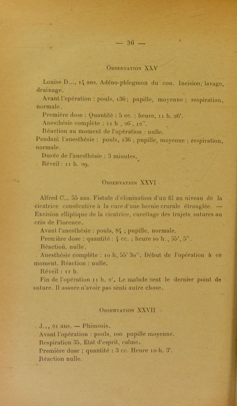 30 Observation XXV Louise D..., i\ans. Adéno-phlegmon du cou. Incision, lavage, drainage. Avant l’opération : pouls, 136 ; pupille, moyenne; respiration, normale. Première dose : Quantité : 5 cc. ; heure, 11 h. 2(V. Anesthésie complète : n h , 26', 12”. Réaction au moment de l’opération : nulle. Pendant 1 anesthésie : pouls, i36 ; pupille, moyenne ; respiration, normale. Durée de l'anesthésie : 3 minutes. Réveil : n h. 29. Observation XXVI Alfred C... 55 ans. Fistule d'élimination d’un fil au niveau de la cicatrice consécutive à la cure d’une hernie crurale étranglée. — Excision elliptique de la cicatrice, curettage des trajets, sutures au crin de Florence. Avant l'anesthésie : pouls, 8', ; pupille, normale. Première dose : quantité : cc. ; heure 10 h., 55’, 5”. Réaction, nulle. Anesthésie complète : 10 h, 55’3o”. Début de l’opération à ce moment. Réaction : nulle. Réveil : 11 h. Fin de l’opération 11 h. 2’. Le malade sent le dernier point de suture. Il assure n’avoir pas senti autre chose. Observation XXVII J.., ôi ans. — Phimosis. Avant l’opération : pouls, 100 pupille moyenne. Respiration 35. Etat d’esprit, calme. Première dose ; quantité : 3 cc. Heure 10 h. 3’. Réaction nulle.