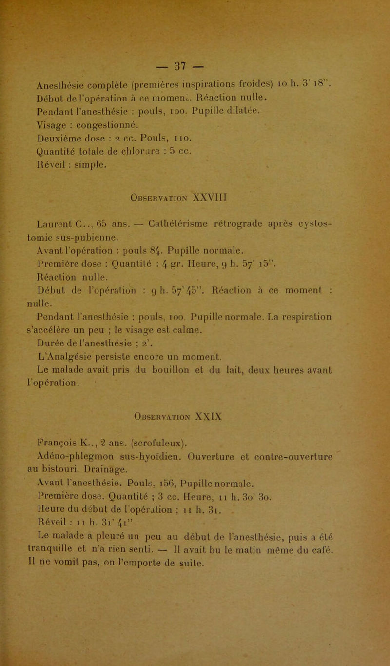 Anesthésie complèle (premières inspirations froides) 10 h. 3 18 . Début de l’opération à ce rnometn. Réaction nulle. Pendant l’anesthésie : pouls, 100. Pupille dilatée. Visage : congestionné. Deuxième dose : 2 cc. Pouls, no. Quantité totale de chlorure : 5 cc. Réveil : simple. Observation XXVIII Laurent G.., 65 ans.— Cathétérisme rétrograde après cystos- tomie sus-pubienne. Avant l’opération : pouls 84. Pupille normale. Première dose : Quantité : 4 gr. Heure, 9 h. 07' i5”. Réaction nulle. Début de l’opération : 9 h. 57'45”. Réaction à ce moment : nulle. Pendant l’anesthésie : pouls, 100. Pupille normale. La respiration s’accélère un peu ; le visage est calme. Durée de l’anesthésie ; 2’. L’Analgésie persiste encore un moment. Le malade avait pris du bouillon et du lait, deux heures avant l’opération. Observation XXIX François Iv.., 2 ans. (scrofuleux). Adéno-phlegmon sus-hyoïdien. Ouverture et contre-ouverture au bistouri. Drainage. Avant l'anesthésie. Pouls, 156, Pupille normale. Première dose. Quantité ; 3 cc. Heure, 11 h. 3o’ 3o. Heure du début de l’opération ; 11 h. 3i. Réveil : 11 h. 3i’ 41” Le malade a pleuré un peu au début de l’anesthésie, puis a été tranquille et n'a rien senti. — Il avait bu le matin même du café. Il ne vomit pas, on l’emporte de suite.