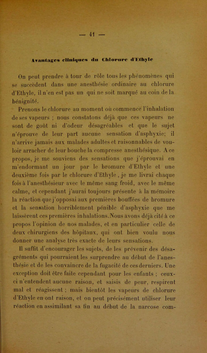 Avantage* clinique* «lu Chlorure d'Ethylc On peut prendre à tour de rôle tous les phénomènes qui se succèdent dans une anesthésie ordinaire au chlorure d’Ethyle, il n’en est pas un qui ne soit marqué au coin de la bénignité. Prenons le chlorure au moment où commence l’inhalation de ses vapeurs ; nous constatons déjà que ces vapeurs ne sont de goût ni d’odeur désagréables et que le sujet n’éprouve de leur part aucune sensation d’asphyxie; il n’arrive jamais aux malades adultes et raisonnables de vou- loir arracher de leur bouche la compresse anesthésique. Ace propos, je me souviens des sensations que j’éprouvai en m’endormant un jour par le bromure d’Ethyle et une deuxième fois par le chlorure d’Ethyle , je me livrai chaque fois à l’anesthésieur avec le même sang froid, avec le même calme, et cependant j’aurai toujours présente à la mémoire la réaction que j’opposai aux premières bouffées de bromure et la sensation horriblement pénible d’asphyxie que me laissèrent ces premières in halations.Nous avons déjà cité à ce propos l’opinion de nos malades, et en particulier celle de deux chirurgiens des hôpitaux, qui ont bien voulu nous donner une analyse très exacte de leurs sensations. Il suffit d’encourager les sujets, de les prévenir des désa- gréments qui pourraient les surprendre au début de l’anes- thésie et de les convaincre de la fugacité de ces derniers. Une exception doit être faite cependant pour les enfants ; ceux- ci n’entendent aucune raison, et saisis de peur, respirent mal et réagissent ; mais bientôt les vapeurs de chlorure d’Ethylc en ont raison, et on peut précisément utiliser leur réaction en assimilant sa lin au début de la narcose com-