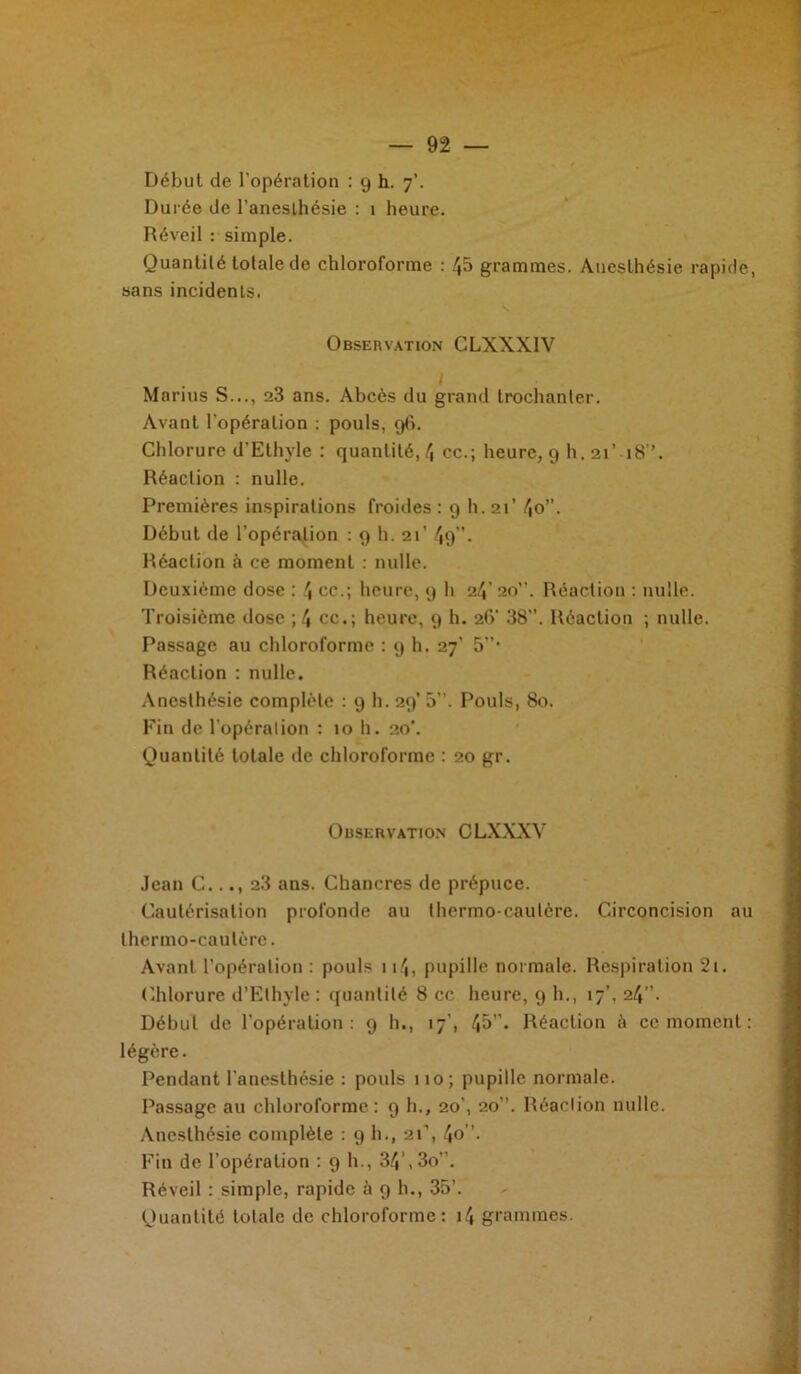 Durée de l’anesthésie : 1 heure. Réveil : simple. Quantité totale de chloroforme : 45 grammes. Anesthésie rapide, sans incidents. Observation CLXXXIV I Marins S..., 23 ans. Abcès du grand trochanter. Avant l'opération : pouls, 96. Chlorure d’Ethyle : quantité, 4 ce.; heure, 9 h. 21’ 18”. Réaction : nulle. Premières inspirations froides : 9 h. 21’ 4o”. Début de l’opération : 9 h. 21’ 49. Réaction à ce moment : nulle. Deuxième dose : 4 ce.; heure, 9 h 24' 20”. Réaction : nulle. Troisième dose ; 4 ce.; heure, 9 h. 2(V 38”. Réaction ; nulle. Passage au chloroforme : 9 h. 27’ 5”‘ Réaction : nulle. Anesthésie complète : 9 h. 29’ 5”. Pouls, 80. Fin de l’opération : 10 h. 20’. Quantité totale de chloroforme : 20 gr. Observation CLXXXV Jean C..., 28 ans. Chancres de prépuce. Cautérisation profonde au thermo cautère. Circoncision au thermo-cautère. Avant l’opération : pouls 114, pupille normale. Respiration 2i. Chlorure d’Elhyle : quantité 8 cc heure, 9 h., 17’, 24”. Début de l’opération: 9 h., 17’, 45”« Réaction à ce moment : légère. Pendant l'anesthésie : pouls 110; pupille normale. Passage au chloroforme: 9 h., 20', 20”. Réaction nulle. Anesthésie complète : 9 h., 21’, 4o. Fin de l’opération :9b., 34’, 3o”. Réveil : simple, rapide à 9 h., 35’.