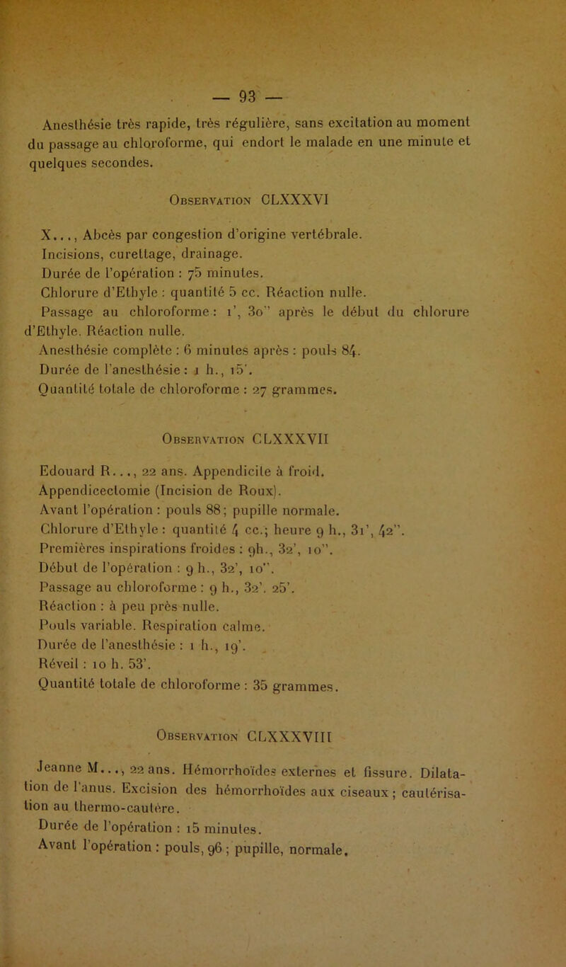 Anesthésie très rapide, très régulière, sans excitation au moment du passage au chloroforme, qui endort le malade en une minute et quelques secondes. Observation CLXXXVI X..., Abcès par congestion d’origine vertébrale. Incisions, curettage, drainage. Durée de l’opération : j5 minutes. Chlorure d’Etbyle : quantité 5 cc. Réaction nulle. Passage au chloroforme: i’, 3o-’ après le début du chlorure d’Ethyle. Réaction nulle. Anesthésie complète : 6 minutes après : pouls 84- Durée de l’anesthésie: î h., i5'. Quantité totale de chloroforme : 27 grammes. Observation CLXXXVII Edouard R..22 ans. Appendicite à froid. Appendicectomie (Incision de Roux). Avant l’opération : pouls 88; pupille normale. Chlorure d’Elhyle : quantité 4 ce.; heure 9 h., 3i’, 42”. Premières inspirations froides : 9I1., 32’, 10”. Début de l’opération : 9 h., 32’, 10. Passage au chloroforme : 9 h., 32’. 25’. Réaction : à peu près nulle. Pouls variable. Respiration calme. Durée de l’anesthésie : 1 h., 19’. Réveil : 10 h. 53’. Quantité totale de chloroforme : 35 grammes. Observation CLXXXVIII Jeanne M..., 22 ans. Hémorrhoïdes externes et fissure. Dilata- tion de 1 anus. Excision des hémorrhoïdes aux ciseaux; cautérisa- tion au thermo-cautère. Durée de l'opération : i5 minutes. Avant 1 opération : pouls, 96 ; pupille, normale.