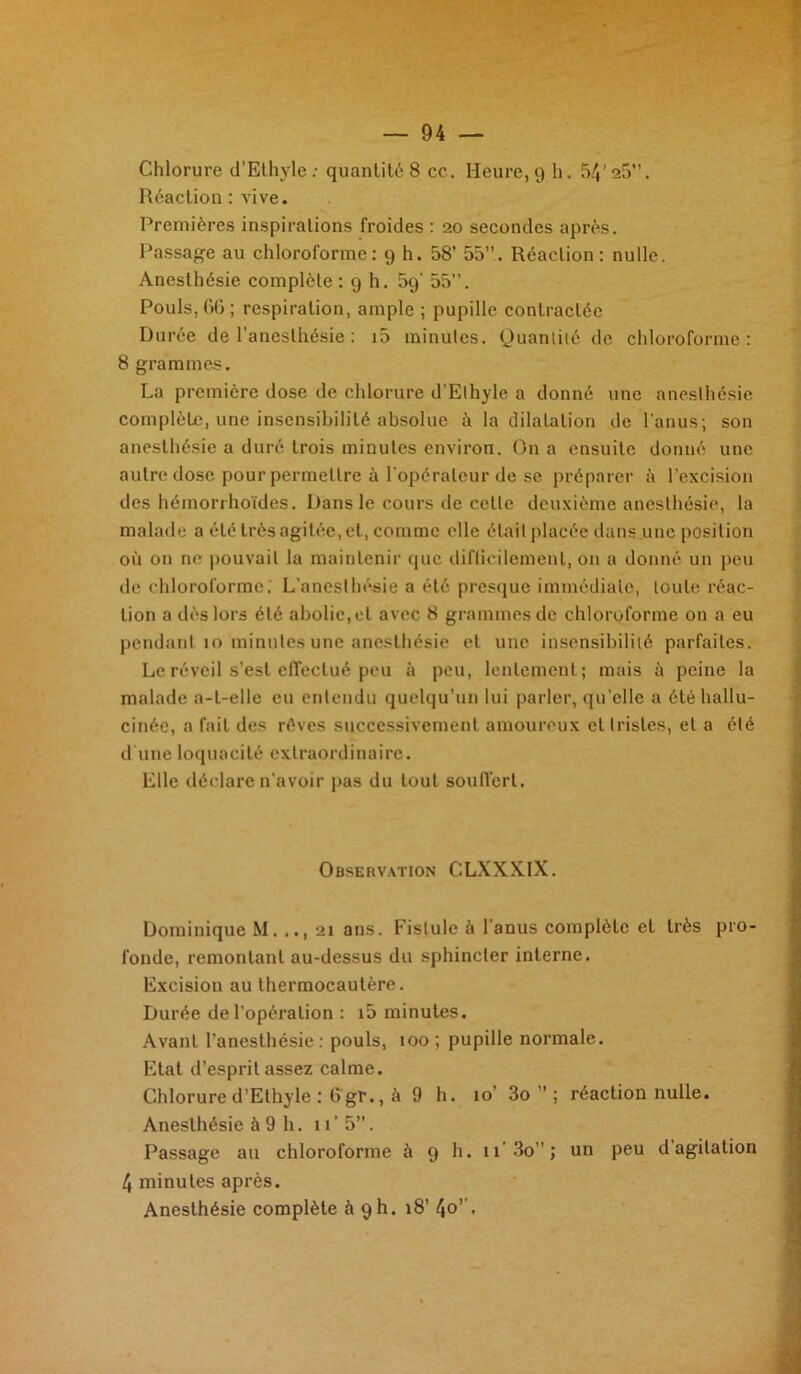 Chlorure d’Ethyle: quantité 8 cc. Heure, 9 h. 54’25”. Réaction : vive. Premières inspirations froides : 20 secondes après. Passage au chloroforme: 9 h. 58’ 55”. Réaction: nulle. Anesthésie complète : 9 h. 59' 55”. Pouls, 66; respiration, ample ; pupille contractée Durée de l'anesthésie : i5 minutes. Quantité de chloroforme: 8 grammes. La première dose de chlorure d’Elhyle a donné une anesthésie complète, une insensibilité absolue ù la dilatation de l'anus; son anesthésie a duré trois minutes environ. On a ensuite donné une autre dose pour permettre à l'opérateur de se préparer à l'excision des hémorrhoïdes. Dans le cours de celle deuxième anesthésie, la malade a été très agitée, et, comme elle était placée dans une position où on ne pouvait la maintenir que difficilement, on a donné un peu de chloroforme. L’anesthésie a été presque immédiate, toute réac- tion a dès lors été abolie, et avec 8 grammes de chloroforme on a eu pendant 10 ‘minutes une anesthésie et une insensibilité parfaites. Le réveil s’est effectué peu à peu, lentement; mais à peine la malade a-t-elle eu entendu quelqu’un lui parler, qu’elle a été hallu- cinée, a fait des rêves successivement amoureux et tristes, et a été d une loquacité extraordinaire. Elle déclare n’avoir pas du tout soulïcrl. Observation CLXXXIX. Dominique M. .., 21 ans. Fistule à l'anus complète et très pro- fonde, remontant au-dessus du sphincter interne. Excision au thermocautère. Durée de l’opération : i5 minutes. Avant l’anesthésie: pouls, 100 ; pupille normale. Etat d’esprit assez calme. Chlorure d’Ethyle : 6 gr., à 9 h. 10’ 3o ” ; réaction nulle. Anesthésie à 9 h. 11’5”. Passage au chloroforme à 9 h. n’3o ”; un peu d agitation 4 minutes après. Anesthésie complète à 9h. 18’ 4o’’.