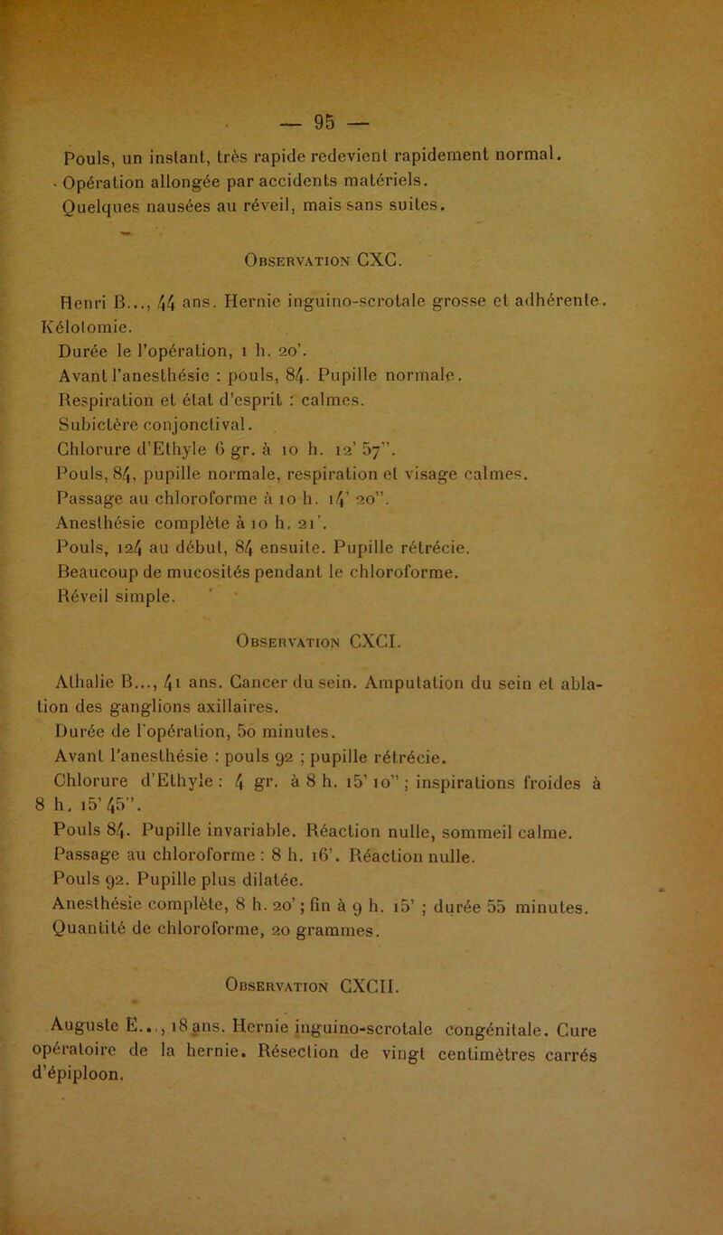 . — 95 — Pouls, un instant, très rapide redevient rapidement normal. • Opération allongée par accidents matériels. Quelques nausées au réveil, mais sans suites. Observation CXG. Henri B..., /J4 ans. Hernie inguino-scrotale grosse et adhérente. Kélotomie. Durée le l’opération, i h. 20’. Avant l’anesthésie : pouls, 84- Pupille normale. Respiration et état d’esprit : calmes. Subictère conjonctival. Chlorure d’Elhyle 6 gr. à 10 h. 12’ 57”. Pouls, 84, pupille normale, respiration et visage calmes. Passage au chloroforme à 10 h. i4’ 20”. Anesthésie complète à 10 h. 21’. Pouls, 124 au début, 84 ensuite. Pupille rétrécie. Beaucoup de mucosités pendant le chloroforme. Réveil simple. Observation CXCI. Alhalie B..., \\ ans. Cancer du sein. Amputation du sein et abla- tion des ganglions axillaires. Durée de l'opération, 5o minutes. Avant l’anesthésie : pouls 92 ; pupille rétrécie. Chlorure d’Ethyie : /, gr. à 8 h. i5’ 10” ; inspirations froides à 8 h, i5’45”. Pouls 84. Pupille invariable. Réaction nulle, sommeil calme. Passage au chloroforme : 8 h. 16’. Réaction nulle. Pouls 92. Pupille plus dilatée. Anesthésie complète, 8 h. 20’ ; fin à 9 h. i5’ ; durée 55 minutes. Quantité de chloroforme, 20 grammes. Observation CXCII. Auguste E..,, 18 ans. Hernie inguino-scrotale congénitale. Cure opératoire de la hernie. Résection de vingt centimètres carrés d’épiploon.