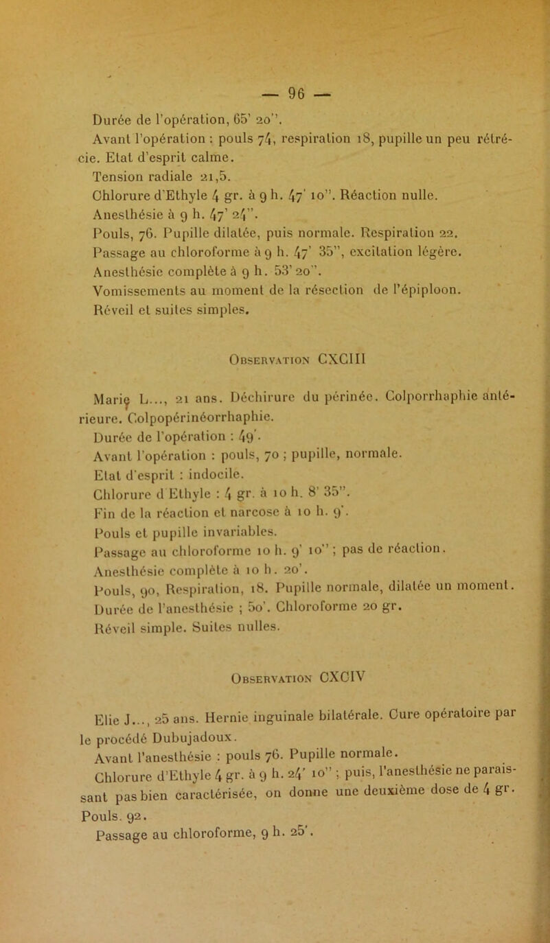 Durée de l’opération, 65’ 20’’. Avant l’opération : pouls 74, respiration 18, pupille un peu rétré- cie. Etat d’esprit calme. Tension radiale 21,5. Chlorure d’Ethyle 4 gr. à 9 h. 47’ 10”. Réaction nulle. Anesthésie à 9 h. 47’ 24”. Pouls, 76. Pupille dilatée, puis normale. Respiration 22. Passage au chloroforme 119 h. 47’ 35”, excitation légère. Anesthésie complète à 9 h. 53’ 20”. Vomissements au moment de la résection de l’épiploon. Réveil et suites simples. Observation CXCII1 Marie L..., 21 ans. Déchirure du périnée. Golporrhaphic anté- rieure. Colpopérinéorrhaphie. Durée de l’opération : 49 • Avant l’opération : pouls, 70 ; pupille, normale. Etat d'esprit : indocile. Chlorure d Ethyle : 4 gr à 10 h. 8' 35”. Fin de la réaction et narcose à 10 h. 9'. Pouls et pupille invariables. Passage au chloroforme 10 h. 9 ! Pas réaction. Anesthésie complète à 10 h. 20’. Pouls, 90, Respiration, 18. Pupille normale, dilatée un moment. Durée de l’anesthésie ; 5o’. Chloroforme 20 gr. Réveil simple. Suites nulles. Observation CXC1V Elie J..., 25 ans. Hernie inguinale bilatérale. Cure opératoire par le procédé Dubujadoux. Avant l'anesthésie : pouls 76. Pupille normale. Chlorure d’Ethyle 4 gr- à 9 h- 24’ 10” '> Puis- l'anesthésie ne parais- sant pas bien caractérisée, on donne une deuxième dose de 4 gr. Pouls. 92. Passage au chloroforme, 9 h. 25’.