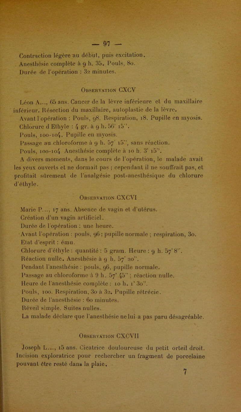 Contraction légère au début, puis excitation. Anesthésie complète à 9 h. 35. Pouls, 80. Durée de l'opération : 32 minutes. Observation CXCV Léon A..., 65 ans. Cancer de la lèvre inférieure et du maxillaire inférieur. Résection du maxillaire, auloplastie de la lèvre. Avant l'opération : Pouls, 98. Respiration, 18. Pupille en myosis. Chlorure d Ethyle : 4 gr. à 9 h. 56’ i5”. Pouls, 100-104. Pupille en myosis. Passage au chloroforme à 9 h. 67' i5”, sans réaction. Pouls, 100-104 Anesthésie complète à 10 h. 3’ i5’’. A divers moments, dans le cours de l’opération, le malade avait les yeux ouverts et ne dormait pas ; cependant il ne souffrait pas, et profilait sûrement de l’analgésie post-anesthésique du chlorure d’éthyle. Observation CXCVI Marie P..., 17 ans. Absence de vagin et d’utérus. Création d’un vagin artificiel. Durée de l'opération : une heure. Avant l’opération : pouls, 96; pupille normale ; respiration, 3o. Etat d’esprit : ému. Chlorure d’éthyle : quantité : 5 gram. Heure : 9 h. 57’ 8”. Réaction nulle. Anesthésie à 9 h. 57’ 20”. Pendant l’anesthésie : pouls, 96, pupille normale. Passage au chloroforme à 9 h. 57’ 45” ; réaction nulle. Heure de l'anesthésie complète : 10 h. 1’ 3o”. Pouls, 100. Respiration, 3o à 32. Pupille rétrécie. Durée de l’anesthésie : 60 minutes. Réveil simple. Suites nulles. La malade déclare que l’anesthésie ne lui-a pas paru désagréable. Observation CXCVII Joseph L..., i5ans. Cicatrice douloureuse du petit orteil droit. Incision exploratrice pour rechercher un fragment de porcelaine pouvant être resté dans la plaie. 7