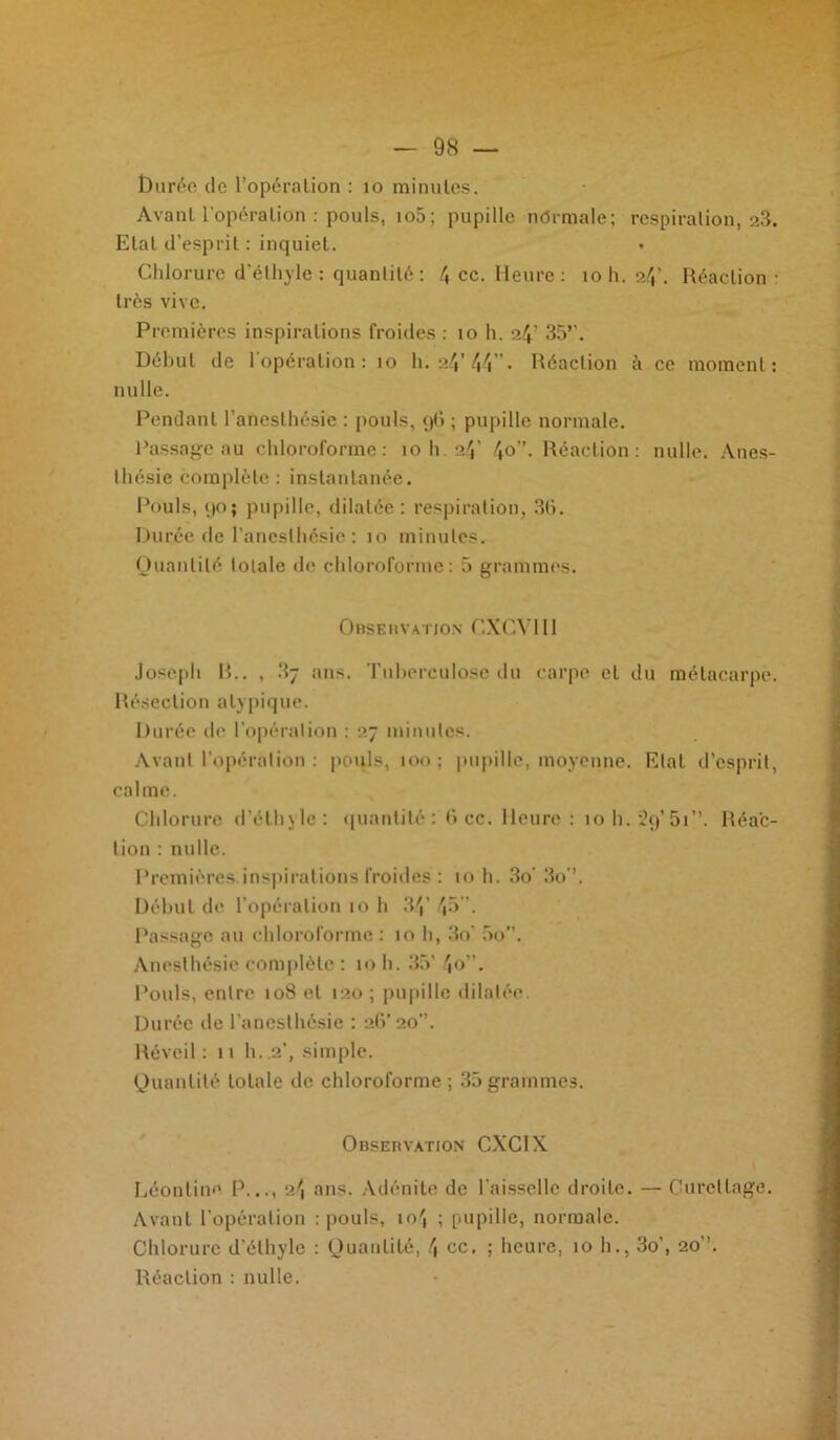 lDurée de l’opération : 10 minutes. Avant l'opération : pouls, io5; pupille normale; respiration, a3. Etal d’esprit : inquiet. Chlorure d’éthyle : quantité : 4 ce. Heure : 10 h. 24’. Réaction: très vive. Premières inspirations froides : îo h. s4’ 35»'. Début de l'opération: îo h. a4’ 44” • Réaction à ce moment: nulle. Pendant l’anesthésie : pouls, 96 ; pupille normale. Passage au chloroforme: 10 h. 24’ 4o- Réaction: nulle. Anes- thésie complète : instantanée. Pouls, 90; pupille, dilatée: respiration, 36. Durée de l’anesthésie : io minutes. Quantité totale de chloroforme: 5 grammes. Observation CXCVI11 Joseph R.. , 3j ans. Tuberculose du carpe et du métacarpe. Résection atypique. Durée de l’opération : 27 minutes. Avant l’opération : pouls, 100; pupille, moyenne. Etal d’esprit, calme. Chlorure d’éthyle: quantité: 6 cc. Heure: 10 h. 29’ 51 ’’. Réac- tion : nulle. Premières inspirations froides : 10 h. 3o’ 3o'\ Début de l'opération 10 h 34’ 45. Passage au chloroforme : 10 h, 3o 5o. Anesthésie complète : 10 h. 35’ 4o”. Pouls, entre 108 et 120; pupille dilatée. Durée de l’anesthésie : 26’ 20. Réveil : 11 h. .2’, simple. Quantité totale de chloroforme ; 35 grammes. Observation CXCIX Léontine P..., 2^ ans. Adénite de l'aisselle droite. — Curettage. Avant l'opération : pouls, io', ; pupille, normale. Chlorure d’éthyle : Quantité, 4 ce. ; heure, 10 h., 3o’, 20. Réaction : nulle.