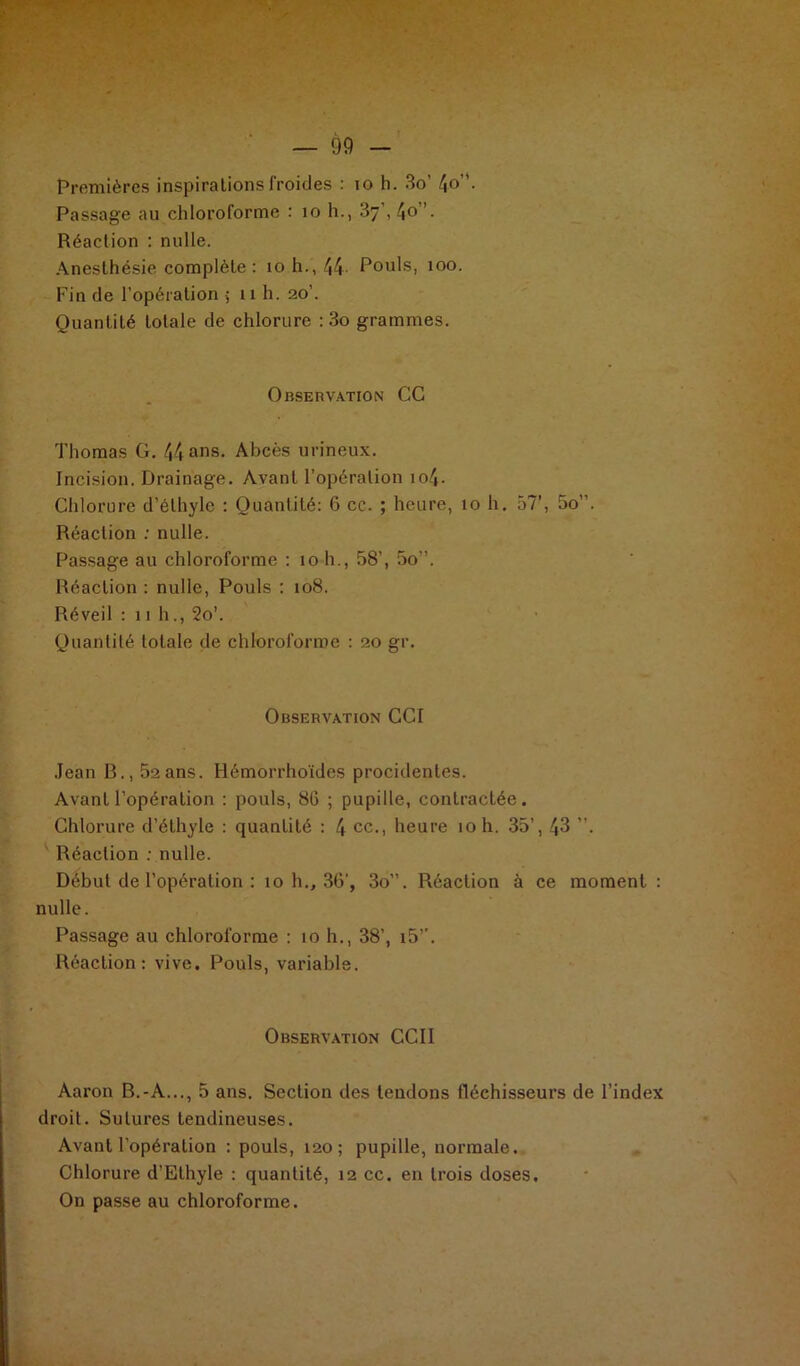 Premières inspirations froides : 10 h. 3o’ 4°’’- Passage au chloroforme : 10 h., 37', 4o”. Réaction : nulle. Anesthésie complète : 10 h., 44- Pouls, 100. Fin de l’opération 5 11 h. 20’. Quantité totale de chlorure : 3o grammes. Observation CC Thomas G. 44 ans. Abcès urineux. Incision. Drainage. Avant l’opération io4- Chlorure d’éthyle : Quantité: 6 cc. ; heure, ioh, 57’, 5o”. Réaction : nulle. Passage au chloroforme : 10 h., 58’, 5o”. Réaction : nulle, Pouls : 108. Réveil : 11 h., 2o’. Quantité totale de chloroforme : 20 gr. Observation CCI Jean R., 52 ans. Hémorrhoïdes procidentes. Avant l’opération : pouls, 86 ; pupille, contractée. Chlorure d’éthyle : quantité : 4 ce., heure 10 h. 35’, 43 ”. Réaction : nulle. Début de l’opération : 10 h., 36’, 3o”. Réaction à ce moment : nulle. Passage au chloroforme : 10 h., 38’, i5’’. Réaction: vive. Pouls, variable. Observation CCII Aaron B.-A..., 5 ans. Section des tendons fléchisseurs de l’index droit. Sutures tendineuses. Avant l’opération : pouls, 120; pupille, normale. Chlorure d’Ethyle : quantité, 12 cc. en trois doses. On passe au chloroforme.