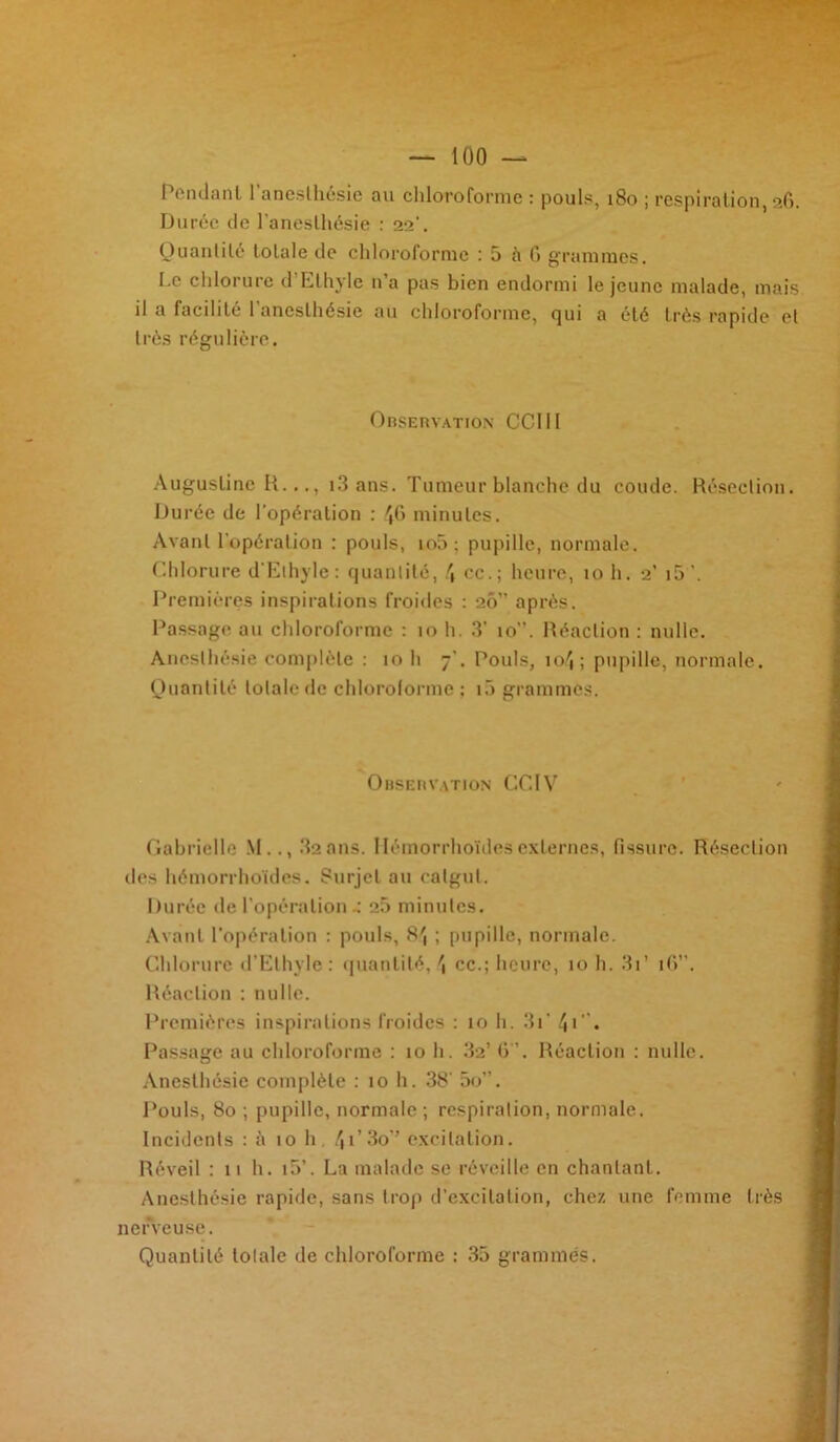 Pendant l’anesthésie au chloroforme : pouls, 180 ; respiration, 26. Durée de l’anesthésie : 22’. Quantité totale de chloroforme : 5 à fi grammes. Le chlorure d Ethyle n a pas bien endormi le jeune malade, mais il a facilite 1 anesthésie au chloroforme, cj 11 i a été très rapide et très régulière. Observation CCI II Augustine H..., i3 ans. Tumeur blanche du coude. Résection. Durée de l’opération : 46 minutes. Avant l’opération : pouls, io5: pupille, normale. Chlorure d'Ethyle: quantité, \ cc.; heure, 10 h. 2’ 15 '. Premières inspirations froides : 20” après. Passage au chloroforme : 10 h. 3’ 10”. Réaction : nulle. Anesthésie complète : 10 h 7’. Pouls, 1 o4 ; pupille, normale. Quantité totale de chloroforme ; 10 grammes. Observation GCIV Gabrielle M.., 32ans. Hémorrhoïdesexternes, fissure. Résection dos hémorrhoïdes. Surjet au catgut. Durée de l'opération.: 25 minutes. Avant l’opération : pouls, 84 ; pupille, normale. Chlorure d’Ethyle: quantité, \ cc.; heure, 10 h. 31 ’ 1 G”. Réaction : nulle. Premières inspirations froides : 10 h. 3i’ 4*”♦ Passage au chloroforme : 10 h. 32’ 6. Réaction : nulle. Anesthésie complète : 10 h. 38’ 5o”. Pouls, 80 ; pupille, normale ; respiration, normale. Incidents : è 10 h, 4i’3o” excitation. Réveil : 11 h. i5’. La malade se réveille en chantant. Anesthésie rapide, sans trop d’excitation, chez une femme très nerveuse. Quantité totale de chloroforme : 35 grammes.