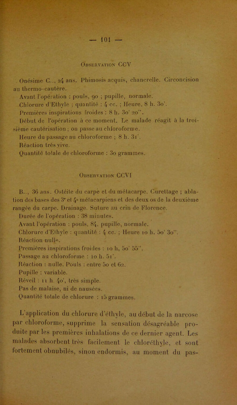 Observation GCV Onésime C.., 24 ans. Phimosis acquis, chancrelle. Circoncision au thermo-cautère. Avant l’opération : pouls, 90 ; pupille, normale. Chlorure d’Ethyle ; quantité : 4 ce. ; Heure, 8 h. 3o’. Premières inspirations froides : 8 h. 3o’ 20”. Début de l’opération à ce moment. Le malade réagit à la troi- sième cautérisation ; on passe au chloroforme. Heure du passage au chloroforme ; 8 h. 3i‘. Réaction très vive. Quantité totale de chloroforme : 3o grammes. Observation CCVI B.., 36 ans. Ostéite du carpe et du métacarpe. Curettage ; abla- tion des bases des 3' et 4° métacarpiens et des deux os de la deuxième rangée du carpe. Drainage. Suture au crin de Florence. Durée de l'opération : 38 minutes. Avant l’opération : pouls, 84, pupille, normale. Chlorure d’Elhyle : quantité : 4 ce. ; Heure 10 h. 5o’ 3o”. Réaction nulle. Premières inspirations froides : 10 h, 5o’ 55”. Passage au chloroforme : 10 h. 5i'. Réaction : nulle. Pouls : entre 5o et 62. Pupille : variable. Réveil : 11 h 4°\ très simple. Pas de malaise, ni de nausées. Quantité totale de chlorure : i5 grammes. L application du chlorure d’éthyle, au début de la narcose par chloroforme, supprime la sensation désagréable pro- duite parles premières inhalations de ce dernier agent. Les malades absorbent très facilement le chloréthyle, et sont fortement obnubilés, sinon endormis, au moment du pas-