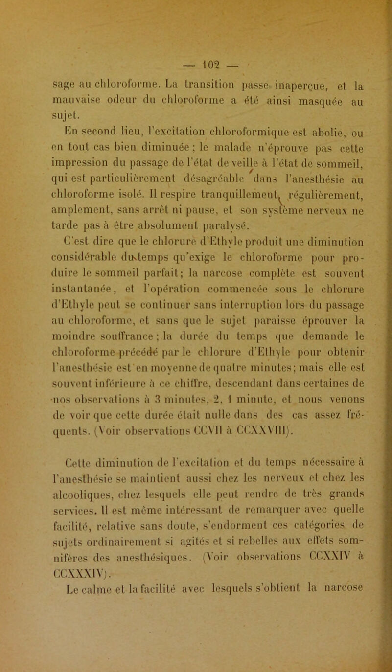 sage au chloroforme. La transition passe inaperçue, et la mauvaise odeur du chloroforme a été ainsi masquée au sujet. En second lieu, l’excilation chloroformique est abolie, ou en tout cas bien diminuée ; le malade n’éprouve pas cette impression du passage de l’état de veille à l’état de sommeil, qui est particulièrement désagréable dans l’anesthésie au chloroforme isolé. 11 respire tranquillement^ régulièrement, amplement, sans arrêt ni pause, et son système nerveux ne tarde pas à être absolument paralysé. C’est dire que le chlorure d’Ethyle produit une diminution considérable diKtemps qu’exige le chloroforme pour pro- duire le sommeil parfait; la narcose complète est souvent instantanée, et l’opération commencée sous le chlorure d’Ethyle peut se continuer sans interruption lors du passage au chloroforme, et sans que le sujet paraisse éprouver la moindre souffrance ; la durée du temps que demande le chloroforme précédé par le chlorure d’Elhyle pour obtenir l’anesthésie est en moyenne de quatre minutes; mais elle est souvent inférieure à ce chiffre, descendant dans certaines de nos observations à 3 minutes, 2, I minute, et nous venons de voir que cette durée était nulle dans des cas assez fré- quents. (N oir observations CCY11 à CCXXYIII). Cette diminution de l’excitation et du temps nécessaire à l’anesthésie se maintient aussi chez les nerveux et chez les alcooliques, chez lesquels elle peut rendre de très grands services. 11 est même intéressant de remarquer avec quelle facilité, relative sans doute, s’endorment ces catégories de sujets ordinairement si agités et si rebelles aux effets som- nifères des anesthésiques. (Noir observations CCXXIN à CCXXX1V). Le calme et la facilité avec lesquels s’obtient la narcose