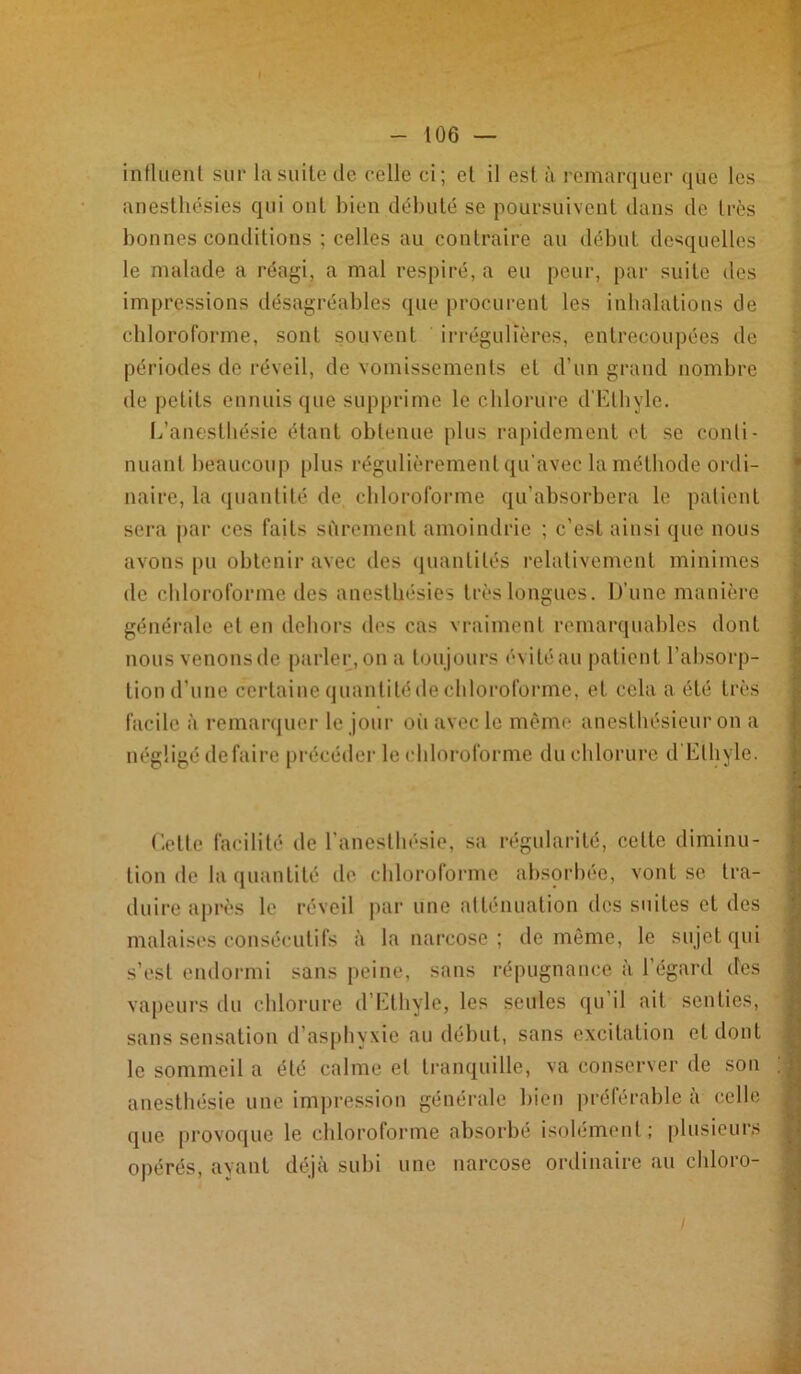 influent sur la suite de celle ci; et il est à remarquer que les anesthésies qui ont bien débuté se poursuivent dans de très bonnes conditions ; celles au contraire au début desquelles le malade a réagi, a mal respiré, a eu peur, par suite des impressions désagréables que procurent les inhalations de chloroforme, sont souvent irrégulières, entrecoupées de périodes de réveil, de vomissements et d’un grand nombre de petits ennuis que supprime le chlorure d’Ethyle. L’anesthésié étant obtenue plus rapidement et se conti- nuant beaucoup plus régulièrement qu’avec la méthode ordi- naire, la quantité de chloroforme qu’absorbera le patient sera par ces faits sûrement amoindrie ; c’est ainsi que nous avons pu obtenir avec des quantités relativement minimes de chloroforme des anesthésies très longues. D’une manière générale et en dehors des cas vraiment remarquables dont nous venons de parler, on a toujours évité au patient l’absorp- tion d'une certaine quantité de chloroforme, et cela a été très facile à remarquer le jour où avec le même anesthésieur on a négligé défaire précéder le chloroforme du chlorure d Ethyle. Cette facilité de l’anesthésie, sa régularité, celle diminu- tion de la quantité de chloroforme absorbée, vont se tra- duire après le réveil par une atténuation des suites et des malaises consécutifs à la narcose; de même, le sujet qui s’est endormi sans peine, sans répugnance à 1 égard des vapeurs du chlorure d’Ethyle, les seules qu’il ait senties, sans sensation d’asphyxie au début, sans excitation et dont le sommeil a été calme et tranquille, va conserver de son anesthésie une impression générale bien préférable à celle que provoque le chloroforme absorbé isolément ; plusieurs opérés, ayant déjà subi une narcose ordinaire au ehloro-