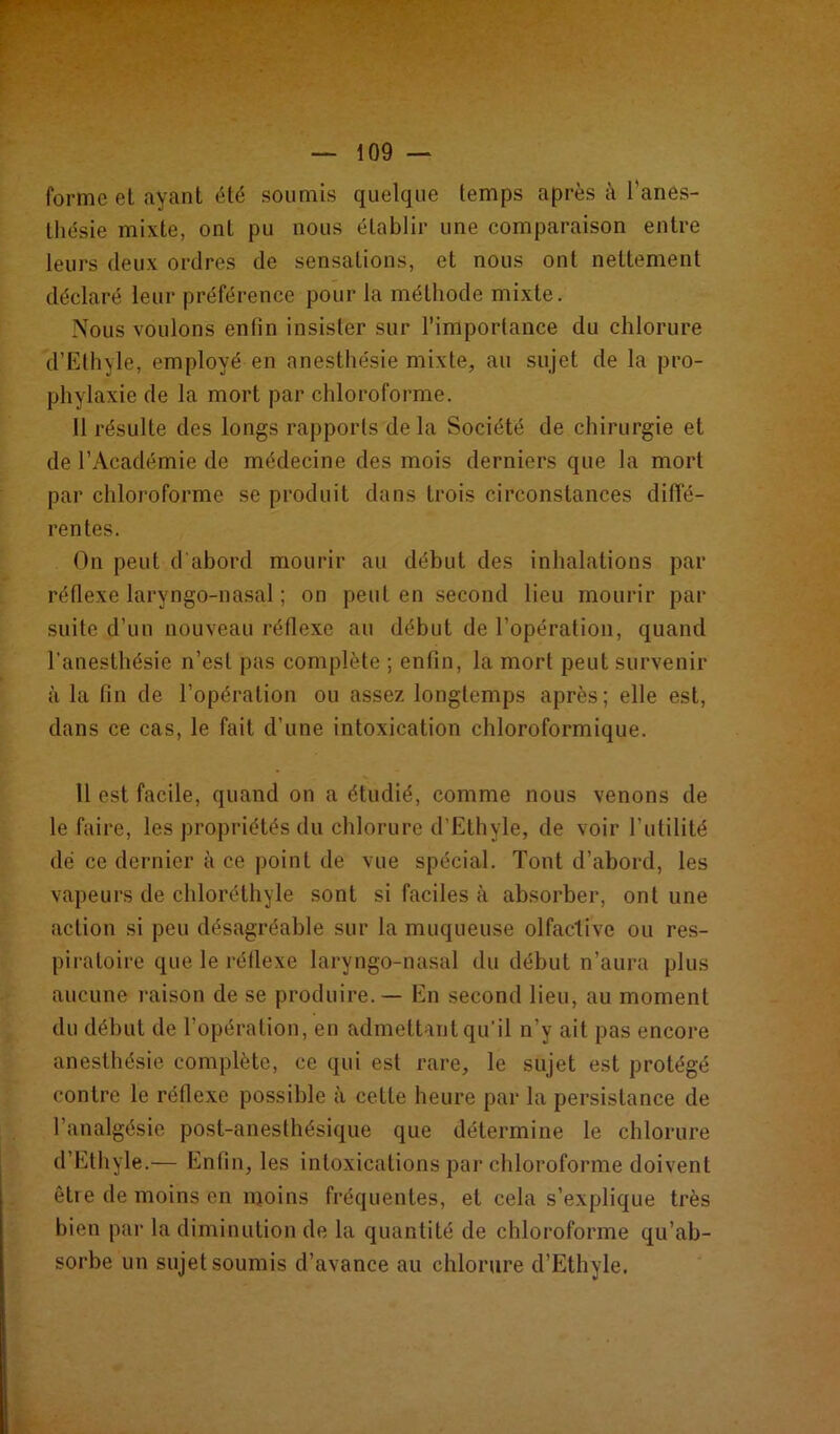 forme et ayant été soumis quelque temps après à l’anes- thésie mixte, ont pu nous établir une comparaison entre leurs deux ordres de sensations, et nous ont nettement déclaré leur préférence pour la méthode mixte. Nous voulons enfin insister sur l’importance du chlorure d’Ethvle, employé en anesthésie mixte, au sujet de la pro- phylaxie de la mort par chloroforme. Il résulte des longs rapports delà Société de chirurgie et de l’Académie de médecine des mois derniers que la mort par chloroforme se produit dans trois circonstances diffé- rentes. On peut d'abord mourir au début des inhalations par réflexe laryngo-nasal ; on peut en second lieu mourir par suite d’un nouveau réflexe au début de l’opération, quand l’anesthésie n’est pas complète ; enfin, la mort peut survenir à la fin de l’opération ou assez longtemps après; elle est, dans ce cas, le fait d’une intoxication chloroformique. 11 est facile, quand on a étudié, comme nous venons de le faire, les propriétés du chlorure d’Ethyle, de voir l’utilité dé ce dernier à ce point de vue spécial. Tont d’abord, les vapeurs de chloréthyle sont si faciles à absorber, ont une action si peu désagréable sur la muqueuse olfactive ou res- piratoire que le réflexe laryngo-nasal du début n’aura plus aucune raison de se produire. — En second lieu, au moment du début de l’opération, en admettant qu’il n’y ait pas encore anesthésie complète, ce qui est rare, le sujet est protégé contre le réflexe possible à cette heure par la persistance de l’analgésie post-anesthésique que détermine le chlorure d’Ethyle.— Enfin, les intoxications par chloroforme doivent être de moins en moins fréquentes, et cela s’explique très bien par la diminution de la quantité de chloroforme qu’ab- sorbe un sujet soumis d’avance au chlorure d’Ethyle.
