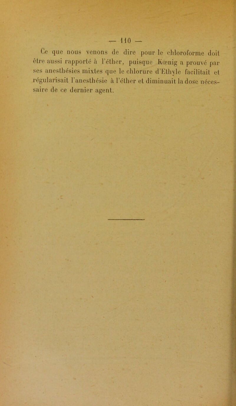 Ce que nous venons de dire pour le chloroforme doit être aussi rapporté à l'éther, puisque Kœnig a prouvé par ses anesthésies mixtes que le chlorure d’Ethyle facilitait et régularisait l’anesthésie à l’éther et diminuait la dose néces- saire de ce dernier agent.