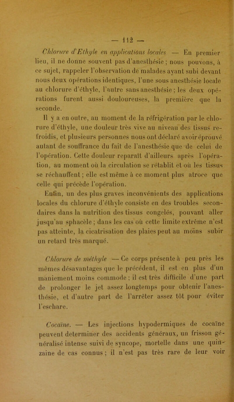 Chlorure (CEthyle en applications locales — En premier lieu, il ne donne souvent pas d’anesthésie ; nous pouvons, à ce sujet, rappeler l’observation de malades ayant subi devant nous deux opérations identiques, l’une sous anesthésie locale au chlorure d’éthyle, l’autre sans anesthésie ; les deux opé- rations furent aussi douloureuses, la première que la seconde. Il y a en outre, au moment de la réfrigération par le chlo- rure d’éthyle, une douleur très vive au niveau des tissus re- froidis, et plusieurs personnes nous ont déclaré avoir éprouvé autant de souffrance du fait de l’anesthésie que de celui de l’opération. Celle douleur reparaît d’ailleurs après l’opéra- tion, au moment où la circulation se rétablit et oii les tissus se réchauffent ; elle est même à ce moment plus atroce que celle qui précède l'opération. Eufin, un des plus graves inconvénients des applications locales du chlorure d’éthyle consiste en des troubles secon- daires dans la nutrition des tissus congelés, pouvant aller jusqu’au sphacèle ; dans les cas où cette limite extrême n’est pas atteinte, la cicatrisation des plaies peut au moins subir un retard très marqué. Chlorure de méthyle —Ce corps présente à peu près les mêmes désavantages que le précédent, il est en plus d’un maniement moins commode; il est très difficile d’une part de prolonger le jet assez longtemps pour obtenir l’anes- thésie, et d’autre part de l’arrêter assez tôt pour éviter l’eschare. Cocaïne. — Les injections hypodermiques de cocaïne peuvent déterminer des accidents généraux, un frisson gé- néralisé intense suivi de syncope, mortelle dans une quin- zaine de cas connus ; il n’est pas très rare de leur voir