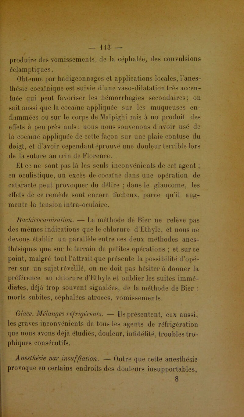 protluire des vomissements, de la céphalée, des convulsions éclamptiques. Obtenue par badigeonnages et applications locales, l’anes- thésie cocaïnique est suivie d’une vaso-dilatation très accen- tuée qui peut favoriser les hémorrhagies secondaires; on sait aussi que la cocaïne appliquée sur les muqueuses en- flammées ou sur le corps de Malpighi mis à nu produit des effets à peu près nuis; nous nous souvenons d’avoir usé de la cocaïne appliquée de celte façon sur une plaie contuse du doigt, et d’avoir cependant éprouvé une douleur terrible lors de la suture au crin de Florence. Et ce ne sont pas là les seuls inconvénients de cet agent ; en oculistique, un excès de cocaïne dans une opération de cataracte peut provoquer du délire ; dans le glaucome, les effets de ce remède sont encore fâcheux, parce qu’il aug- mente la tension intra-oculaire. Rachicocàinisation. — La méthode de Bier ne relève pas des mêmes indications que le chlorure d’Ethyle, et nous ne devons établir un parallèle entre ces deux méthodes anes- thésiques que sur le terrain de petites opérations ; et sur ce point, malgré tout l’attrait que présente la possibilité d’opé- rer sur un sujet réveillé, on ne doit pas hésiter à donner la préférence au chlorure d’Ethyle et oublier les suites immé- diates, déjà trop souvent signalées, de la méthode de Bier : morts subites, céphalées atroces, vomissements. Glace. Mélanges réfrigérents. — Ils présentent, eux aussi, les graves inconvénients de tous les agents de réfrigération que nous avons déjà étudiés, douleur, infidélité, troubles tro- phiques consécutifs. Anesthésie par insufflation. — Outre que cette anesthésie provoque en certains endroits des douleurs insupportables, 8