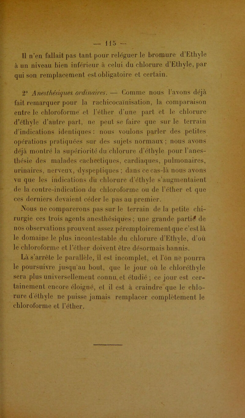 - ; - — 115 — Il n’en fallait pas tant pour reléguer le bromure d’Ethyle à un niveau bien inférieur à celui du chlorure d’Ethyle, par qui son remplacement est obligatoire et certain. 2° Anesthésiques ordinaires. — Comme nous l’avons déjà fait remarquer pour la rachicocaïnisation, la comparaison entre le chloroforme et l'éther d’une part et le chlorure d’éthyle d’autre part, ne peut se faire que sur le terrain d’indications identiques: nous voulons parler des petites opérations pratiquées sur des sujets normaux; nous avons déjà montré la supériorité du chlorure d’éthyle pour l’anes- thésie des malades cachectiques, cardiaques, pulmonaires, urinaires, nerveux, -dyspeptiques ; dans ce cas-là nous avons vu que les indications du chlorure d’éthvle s’augmentaient de la contre-indication du chloroforme ou de l’éther et que ces derniers devaient céder le pas au premier. Nous ne comparerons pas sur le terrain de la petite chi- rurgie ces trois agents anesthésiques; une grande parti*? de nos observations prouvent assez péremptoirement que c’est là le domaine le plus incontestable du chlorure d’Ethyle, d’où le chloroforme et l’éther doivent être désormais bannis. Là s’arrête le parallèle, il est incomplet, et l'on ne pourra le poursuivre jusqu’au bout, que le jour où le ehloréthyle sera plus universellement connu, et étudié ; ce jour est cer- tainement encore éloigné, et il est à craindre que le chlo- rure d éthyle ne puisse jamais remplacer complètement le chloroforme et l’éther.