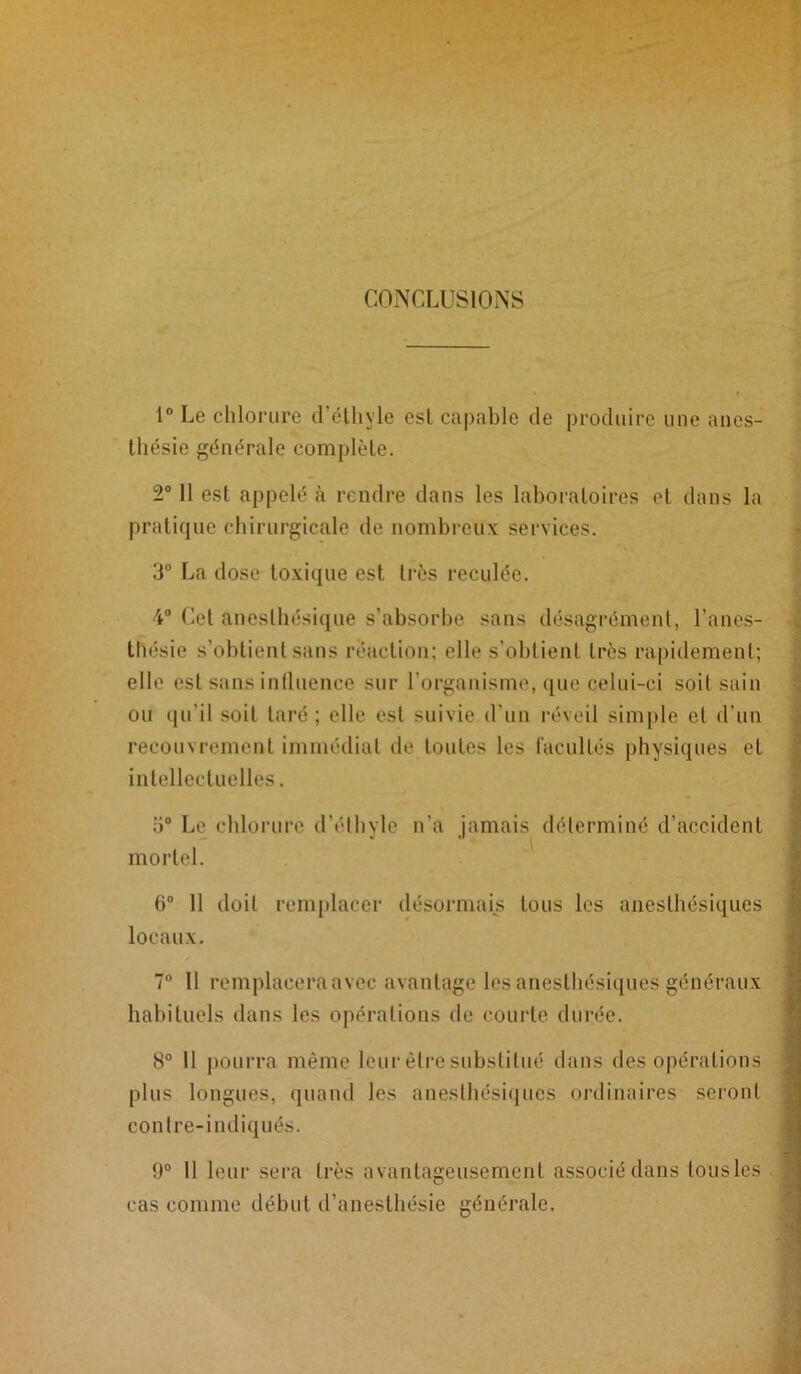 CONCLUSIONS 1° Le chlorure d’éthyle est capable de produire une anes- thésie générale complète. 2° 11 est appelé à rendre dans les laboratoires et dans la pratique chirurgicale de nombreux services. 3° La dose toxique est très reculée. 4° Cet anesthésique s’absorbe sans désagrément, l’anes- thésie s’obtient sans réaction; elle s’obtient très rapidement; elle est sans influence sur l’organisme, que celui-ci soit sain ou qu’il soit taré; elle est suivie d’un réveil simple et d’un recouvrement immédiat de toutes les facultés physiques et intellectuelles. 5° Le chlorure d’éthyle n'a jamais déterminé d’accident mortel. 6° 11 doit remplacer désormais tous les anesthésiques locaux. 7° 11 remplacera avec avantage les anesthésiques généraux habituels dans les opérations de courte durée. 8° 11 pourra même leur être substitué dans des opérations plus longues, quand les anesthésiques ordinaires seront contre-indiqués. 9° Il leur sera très avantageusement associé dans lousles cas comme début d’anesthésie générale.