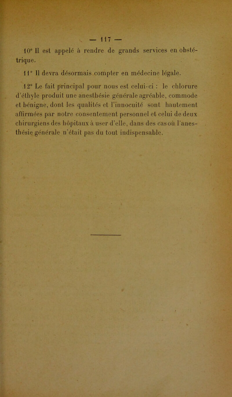 — 117 — 10° Il est appelé à rendre de grands services en obsté- trique. 11° Il devra désormais compter en médecine légale. 12° Le fait principal pour nous est celui-ci : le chlorure d’éthyle produit une anesthésie générale agréable, commode et bénigne, dont les qualités et l’innocuité sont hautement affirmées par notre consentement personnel et celui de deux chirurgiens des hôpitaux à user d’elle, dans des cas où l’anes- thésie générale n’était pas du tout indispensable.