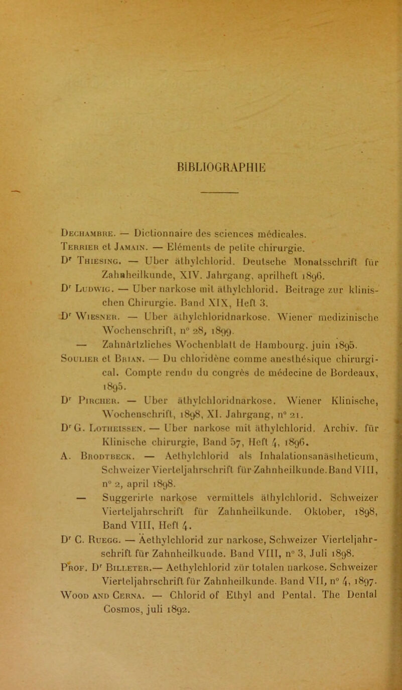 BIBLIOGRAPHIE Dechambre. — Dictionnaire des sciences médicales. Terrier et Jamain. — Eléments de petite chirurgie. Dr Thiesjng. — Uber âthylchlorid. Deutsche Monalsschrift für Zahnheilkunde, XIV. Jahrgang, aprilheft 1896. Dr Ludwig. — Uber narkose mit âthylchlorid. Beitrage zur klinis- chen Chirurgie. Band XIX, Hefl 3. Dr Wiesner. — Uber athylchloridnarkose. Wiener medizinischc Wochenschrift, n° 28, 1899. — Zahnàrlzliches Wochenblall de Hambourg, juin 1895. Soulier cl Brian. — Du chloridènc comme anesthésique chirurgi- cal. Compte rendu du congrès de médecine de Bordeaux, 1895. Dr Pirciier. — Uber athylchloridnarkose. Wiener Klinische, Wochenschrift, 1898, XI. Jahrgang, n° zi. Dr G. LoTHEtssEN.— Uber narkose mit âthylchlorid. Arcliiv. für Klinische chirurgie, Band 07, Hcft 4, 1896. A. Brodtbeck. — Aethylchlorid als Inhalationsanaslheticum, SchweizerVierleljahrschrifl furZahnheilkunde.BandVIII, n° 2, april 1898. — Suggerirle narkose vermiltels âthylchlorid. Schweizer Vierteljahrschrift für Zahnheilkunde. Oklober, 1898, Band VIII, Hefl 4. Dr C. Ruegg. — Aethylchlorid zur narkose, Schweizer Vierleljahr- schrift für Zahnheilkunde. Band VIII, n 3, Juli 1898. Prof. Dr Billeter.— Aethylchlorid zür lotalen narkose. Schweizer Vierteljahrschrift für Zahnheilkunde. Band VII, n° 4, >897. Woon and Cerna. — C.hlorid of Elhyl and Pental. The Dental