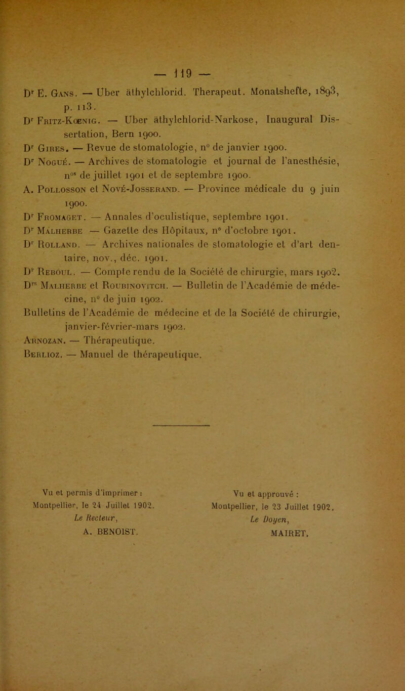 p. 113. Dr Fritz-Koenig . — Uber àthylchlorid-Narkose, Inaugural Dis- sertation, Bern 1900. Dr Gires. — Revue de stomatologie, n° de janvier 1900. Dr Nogué. — Archives de stomatologie et journal de l’anesthésie, n0 de juillet 1901 et de septembre 1900. A. Pollosson et Nové-Josserand. — Province médicale du 9 juin 1900. Dr Fromaget. — Annales d’oculistique, septembre 1901. Dr Malherbe — Gazette des Hôpitaux, n° d’octobre 1901. Dr Holland. — Archives nationales de stomatologie et d’art den- taire, nov., déc. 1901. D’ Reboul. — Compte rendu de la Société de chirurgie, mars 1902. Drs Malherbe et Roubinovitch. — Bulletin de l’Académie de méde- cine, n° de juin 1902. Bulletins de l’Académie de médecine et de la Société de chirurgie, janvier-février-mars 1902. Arnozan. — Thérapeutique. Berlioz. — Manuel de thérapeutique. Vu et permis d’imprimer : Montpellier, le 24 Juillet 1902. Le Recteur, A. BENOIST. Vu et approuvé : Montpellier, le 23 Juillet 1902. Le Doyen, MAIRET.