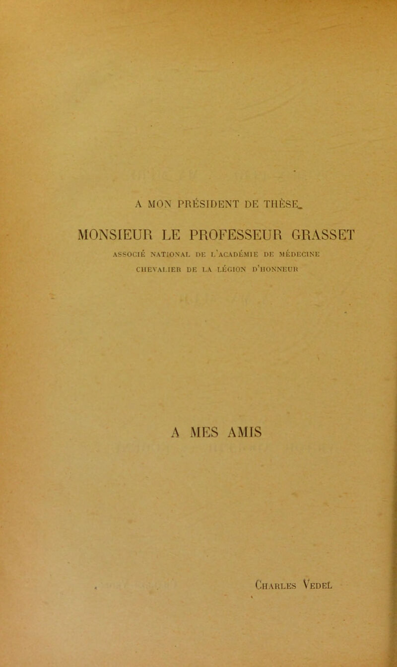 A MON PRÉSIDENT DE THÈSE. MONSIEUR LE PROFESSEUR GRASSET ASSOCIÉ NATIONAL DE L’ACADÉMIE DE MÉDECINE CHEVALIER DE LA LÉGION n’ilONNEUR A MES AMIS