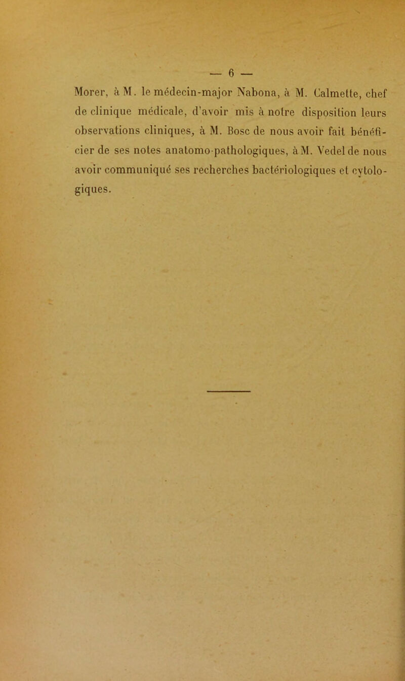 Morer, àM. le médecin-major Nabona, à M. Calmelte, chef de clinique médicale, d’avoir mis à noire disposition leurs observations cliniques, à M. Bosc de nous avoir fait bénéfi- cier de ses notes anatomo pathologiques, àM. Vedelde nous avoir communiqué ses recherches bactériologiques et cytolo- giques.