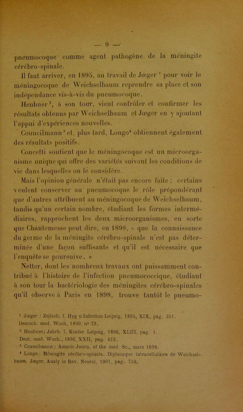 — 0 pneumocoque comme agent pathogène de la méningite cérébro-spinale. Il faut arriver, en 1895, au travail de Jœger ' pour voir le méningocoque de Weichselbaum reprendre sa place et son indépendance vis-à-vis du pneumocoque. Heubner1 2 3, à son tour, vient contrôler et confirmer les résultats obtenus par Weichselbaum et Jœger en y ajoutant l’appui d’expériences nouvelles. Councilmamr'et, plus tard, Longo4 obtiennent également des résultats positifs. Concetli soutient que le méningocoque est un microorga- nisme unique qui offre des variétés suivant les conditions de vie dans lesquelles on le considère. Mais l’opinion générale n’était pas encore faite : certains veulent conserver au pneumocoque le rôle prépondérant que d’autres attribuent au méningocoque de Weichselbaum, tandis qu’un certain nombre, étudiant les formes intermé- diaires, rapprochent les deux microorganismes, en sorte que Chantemesse peut dire, en 1898, « que la connaissance du germe de la méningite cérébro-spinale n’est pas déter- minée d’une façon suffisante et qu’il est nécessaire que l'enquête se poursuive. » Netter, dont les nombreux travaux ont puissamment con- tribué à l’histoire de l’infection pneumococcique, étudiant à son tour la bactériologie des méningites cérébro-spinales qu’il observe à Paris en 1898, trouve tantôt le pneumo- 1 Jœger : Zeilsch. f. Hyg u Infection Leipzig, 1895, XLX, pag. 351. Deulsch. med. Woch, 1899, n° 29. 2 Heubner; Jalirb. f. Kinder Leipzig, 1896, XLIII, pag. 1. Deut. med. Woch., 1896, XXII, pag. 423. 3 Councilmann ; Americ .Tourn, ol the med Sc., mars 1898. * Longo : Méningito cérébro-spinale. Diplocoque iniracellulaire de Weichsel- baum. Jœger. Analy in Rev. Neurol, 1901, pag. 750.