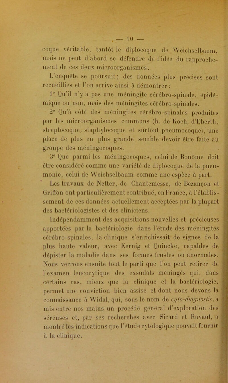 coque véritable, tantôt le diplocoque de Weichselbaum, mais ne peut d’abord se défendre de l’idée du rapproche- ment de ces deux microorganismes. L enquête se poursuit; des données plus précises sont recueillies et l’on arrive ainsi à démontrer : 1° Qu’il n’y a pas une méningite cérébro-spinale, épidé- mique ou non, mais des méningites cérébro-spinales. 2° Qu’à côté des méningites cérébro-spinales produites par les microorganismes communs (b. de Koch, d’Eberth, streptocoque, staphylocoque et surtout pneumocoque), une place de plus en plus grande semble devoir être faite au groupe des méningocoques. 3° Que parmi les méningocoques, celui de Bonôme doit être considéré comme une variété de diplocoque de la pneu- monie, celui de Weichselbaum comme une espèce à part. Les travaux de Netter, de Chantemesse, de Bezançon et Griffon ont particulièrement contribué, eu France, à l’établis- sement de ces données actuellement acceptées par la plupart des bactériologistes et des cliniciens. Indépendamment des acquisitions nouvelles et précieuses apportées par la bactériologie dans l’étude des méningites cérébro-spinales, la clinique s’enrichissait de signes de la plus haute valeur, avec Kernig et Quincke, capables de dépister la maladie dans ses formes frustes ou anormales. Nous verrons ensuite tout le parti que l’on peut retirer de l’examen leucocytique des exsudais méningés qui, dans cértains cas, mieux que la clinique et la bactériologie, permet une conviction bien assise et dont nous devons la connaissance à Widal, qui, sous le nom de cylo-dicignostic, a mis entre nos mains un procédé général d’exploration des séreuses et, par scs recherches avec Sicard et Ravaut, a montré les indications que l’élude cytologique pouvait fournir à la clinique.