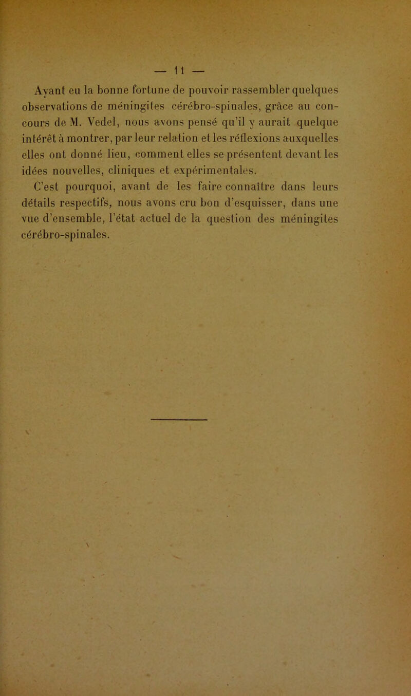 Ayant eu la bonne fortune de pouvoir rassembler quelques observations de méningites cérébro-spinales, grâce au con- cours de M. Vedel, nous avons pensé qu’il y aurait quelque intérêt à montrer, parleur relation et les réflexions auxquelles elles ont donné lieu, comment elles se présentent devant les idées nouvelles, cliniques et expérimentales. C’est pourquoi, avant de les faire connaître dans leurs détails respectifs, nous avons cru bon d’esquisser, dans une vue d’ensemble, l’état actuel de la question des méningites cérébro-spinales.