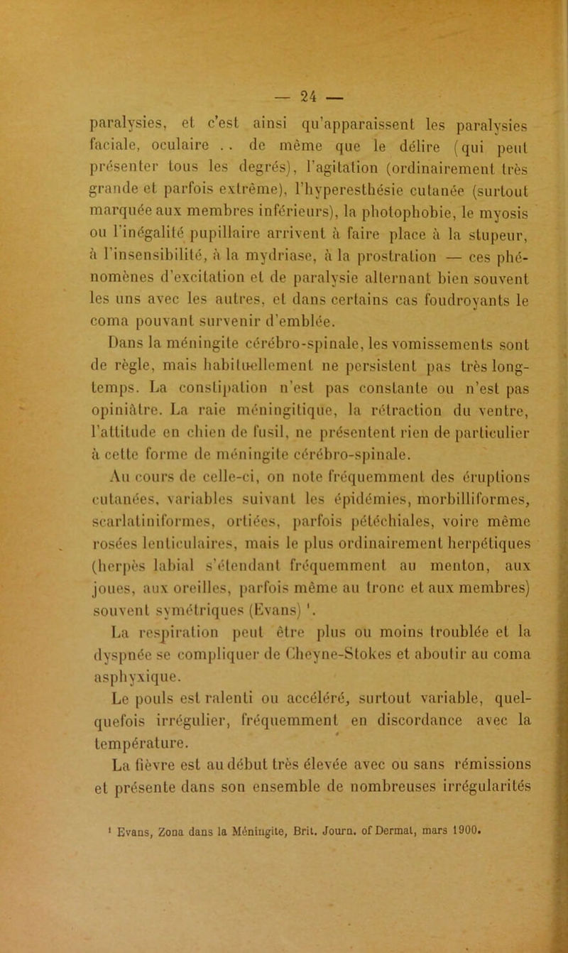 paralysies, et c’est ainsi qu’apparaissent les paralysies faciale, oculaire .. de même que le délire (qui peut présenter tous les degrés), l’agitation (ordinairement très grande et parfois extrême), l’hyperesthésie cutanée (surtout marquée aux membres inférieurs), la photophobie, le myosis ou l'inégalité pupillaire arrivent à faire place à la stupeur, à l’insensibilité, à la mydriase, à la prostration — ces phé- nomènes d’excitation et de paralysie alternant bien souvent les uns avec les autres, et dans certains cas foudroyants le coma pouvant survenir d’emblée. Dans la méningite cérébro-spinale, les vomissements sont de règle, mais habituellement ne persistent pas très long- temps. La constipation n’est pas constante ou n’est pas opiniâtre. La raie méningitique, la rétraction du ventre, l’attitude en chien de fusil, ne présentent rien de particulier à cette forme de méningite cérébro-spinale. Au cours de celle-ci, on note fréquemment des éruptions cutanées, variables suivant les épidémies, morbilliformes, scarlatiniformes, ortiées, parfois pétéchiales, voire même rosées lenticulaires, mais le plus ordinairement herpétiques (herpès labial s’étendant fréquemment au menton, aux joues, aux oreilles, parfois même au Ironc et aux membres) souvent symétriques (Evans) '. La respiration peut être plus ou moins troublée et la dyspnée se compliquer de Cheyne-Stokes et aboutir au coma asphyxique. Le pouls est ralenti ou accéléré, surtout variable, quel- quefois irrégulier, fréquemment en discordance avec la température. La fièvre est au début très élevée avec ou sans rémissions et présente dans son ensemble de nombreuses irrégularités Evans, Zona dans la Méningite, Brit. Journ. ofDermal, mars 1900.