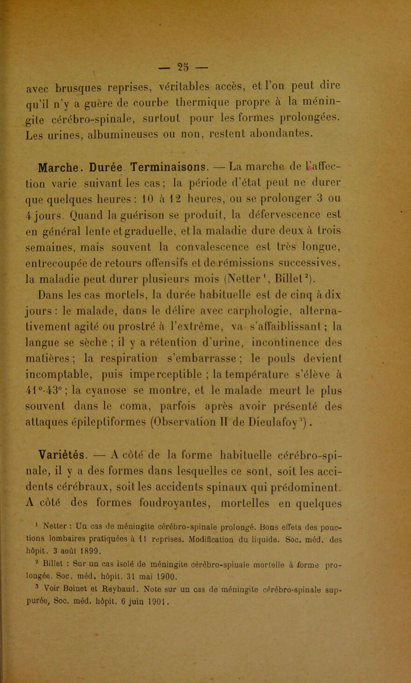 avec brusques reprises, véritables accès, et l’on peut dire qu’il n’y a guère de courbe thermique propre à la ménin- gite cérébro-spinale, surtout pour les formes prolongées. Les urines, albumineuses ou non, restent abondantes. Marche. Durée Terminaisons. —Lamarche de l'affec- tion varie suivant les cas; la période d’état peut ne durer que quelques heures: 10 à 12 heures, ou se prolonger 3 ou 4 jours. Quand la guérison se produit, la défervescence est en général lente etgraduelle, ella maladie dure deux à trois semaines, mais souvent la convalescence est très longue, entrecoupée de retours offensifs et de rémissions successives, la maladie peut durer plusieurs mois (Netter1, Billet2). Dans les cas mortels, la durée habituelle est de cinq à dix jours : le malade, dans le délire avec carphologie, alterna- tivement agité ou prostré à l’extrême, va s’affaiblissant; la langue se sèche ; il y a rétention d’urine, incontinence des matières; la respiration s’embarrasse; le pouls devient incomptable, puis imperceptible ; la température s’élève à 41°-43°; la cyanose se montre, et le malade meurt le plus souvent dans le coma, parfois après avoir présenté des attaques épileptiformes (Observation II de Dieulafoy1). Variétés. — A côté de la forme habituelle cérébro-spi- nale, il y a des formes dans lesquelles ce sont, soit les acci- dents cérébraux, soit les accidents spinaux qui prédominent. A côté des formes foudroyantes, mortelles en quelques 1 Netter : Un cas de méningite cérébro-spinale prolongé. Bons effets des ponc- tions lombaires pratiquées à 11 reprises. Modification du liquide. Soc. méd. des hôpit. 3 août 1899. 2 Billet : Sur un cas isolé de méningite cérébro-spinale mortelle à forme pro- longée. Soc. méd. hôpit. 31 mai 1900. 3 Voir Boinet et Revbaud. Note sur un cas de méningite cérébro-spinale sup- purée. Soc. méd. hôpit. 6 juin 1901.