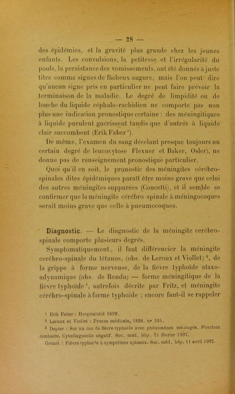 des épidémies, et la gravité plus grande chez les jeunes enfants. Les convulsions, la petitesse et l’irrégularité du pouls, la persistance des vomissements, ont été donnésàjuste titre comme signes de fâcheux augure, mais l’on peut dire qu’aucun signe pris en particulier ne peut faire prévoir la terminaison de la maladie. Le degré de limpidité ou de louche du liquide céphalo-rachidien ne comporte pas non plus une indication pronostique certaine : des méningitiques à liquide purulent guérissent tandis que d’autrèS à liquide clair succombent (ErikFaber'). De même, l’examen du sang décelant presque toujours un certain degré de leucocytose Flexner et Baker, Osler), ne donne pas de renseignement pronostique particulier. Quoi qu'il en soit, le pronostic des méningites cérébro- spinales dites épidémiques paraît être moins grave que celui des autres méningites suppurées (Concetti), et il semble se confirmer que la méningite cérébro-spinale à méningocoques serait moins grave que celle à pneumocoques. Diagnostic. — Le diagnostic de la méningite cerébro- spinale comporte plusieurs degrés. Symptomatiquement, il faut différencier la méningite cérébro-spinale du tétanos, (obs. de Leroux et \ iollet)a, de la grippe à forme nerveuse, de la fièvre typhoïde ataxo- adynamique (obs. de Rendu) — forme méningitique de la fièvre typhoïde *, autrefois décrite par Fritz, et méningite cérébro-spinale à forme typhoïde ; encore faut-il se rappeler 1 Erik Faber : Hospitalstid 1899. 2 Leroux et Viollel : Presse médicale, 1898, n» 105, 3 Dopler : Sur uu cas rie fièvre typhoïde avec phénomènes méningés. Ponction lombaire. Cylodiaguoslic négatif. Soc. méd. hôp. 21 février 1902. Grenel ! Fièvre typhoïde à symptômes spinaux. Soc. méd. hôp. Il avril 1902.