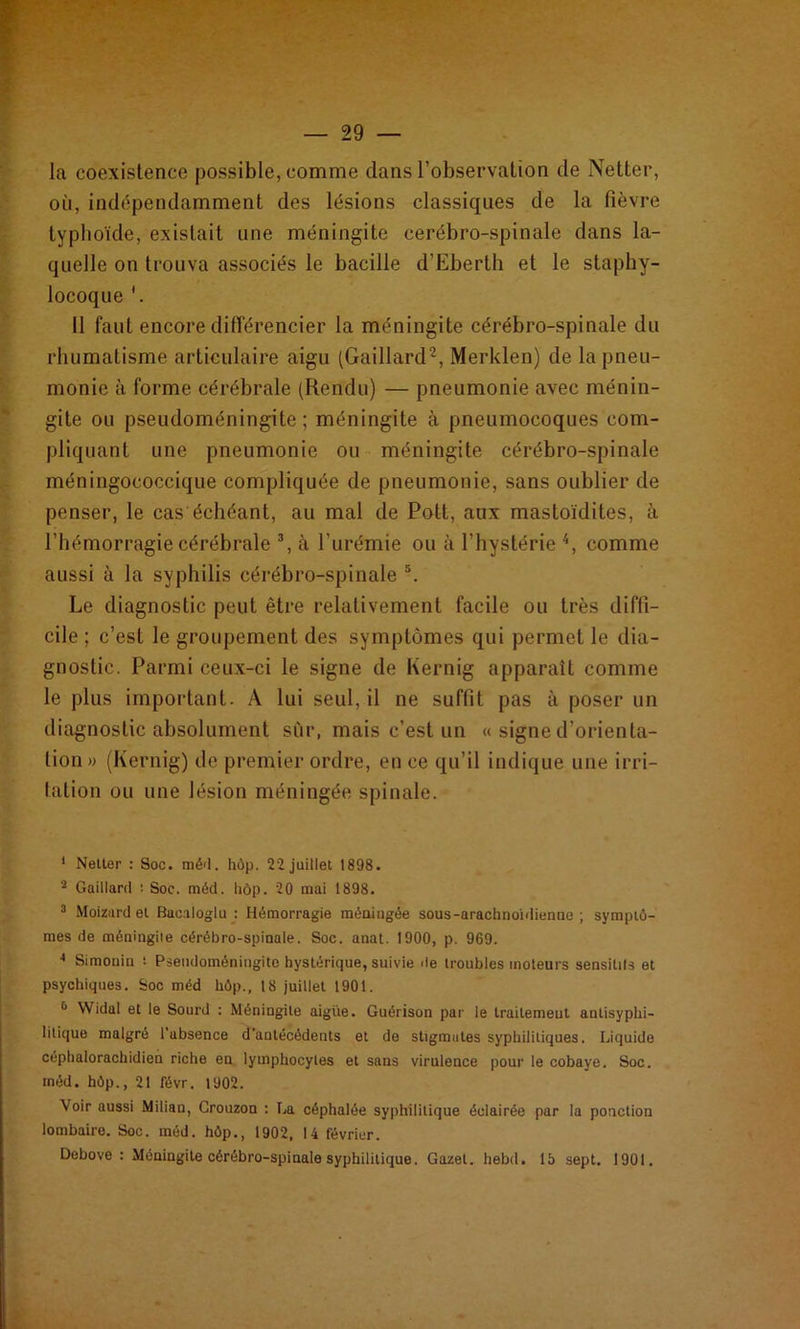 la coexistence possible, comme dans l’observation de Netter, où, indépendamment des lésions classiques de la fièvre typhoïde, existait une méningite cerébro-spinale dans la- quelle on trouva associés le bacille d’Eberth et le staphy- locoque '. 11 faut encore différencier la méningite cérébro-spinale du rhumatisme articulaire aigu (Gaillard2, Merklen) de la pneu- monie à forme cérébrale (Rendu) — pneumonie avec ménin- gite ou pseudoméningite ; méningite à pneumocoques com- pliquant une pneumonie ou méningite cérébro-spinale méningococcique compliquée de pneumonie, sans oublier de penser, le cas échéant, au mal de Pott, aux mastoïdites, à l’hémorragie cérébrale 3, à l’urémie ou à l’hystérie 4, comme aussi à la syphilis cérébro-spinale s. Le diagnostic peut être relativement facile ou très diffi- cile ; c’est le groupement des symptômes qui permet le dia- gnostic. Parmi ceux-ci le signe de Kernig apparaît comme le plus important. A lui seul, il ne suffit pas à poser un diagnostic absolument sûr, mais c’est un « signe d’orienta- tion» (Kernig) de premier ordre, en ce qu’il indique une irri- tation ou une lésion méningée spinale. ' Netter : Soc. méd. hôp. 22 juillet 1898. 2 Gaillard : Soc. méd. hôp. 20 mai 1898. 3 Moizard et Bacaloglu : Hémorragie méningée sous-arachnoïdienne ; symptô- mes de méningile cérébro-spinale. Soc. anat. 1900, p. 969. 4 Simonin : Pseudoméningite hystérique, suivie de troubles moteurs sensilils et psychiques. Soc méd hôp., 18 juillet 1901. ù Widal et le Sourd : Méningite aigiie. Guérison par le traitement anlisyphi- 1 itique malgré 1 absence d'antécédents et de stigmates syphilitiques. Liquide céphalorachidien riche en lymphocytes et sans virulence pour le cobaye. Soc. méd. hôp., 21 févr. 1902. Voir aussi Milian, Crouzon : La céphalée syphilitique éclairée par la ponction lombaire. Soc. méd. hôp., 1902, 14 février. Debove : Méningite cérébro-spinale syphilitique. Gazet. hebd. 15 sept. 1901.