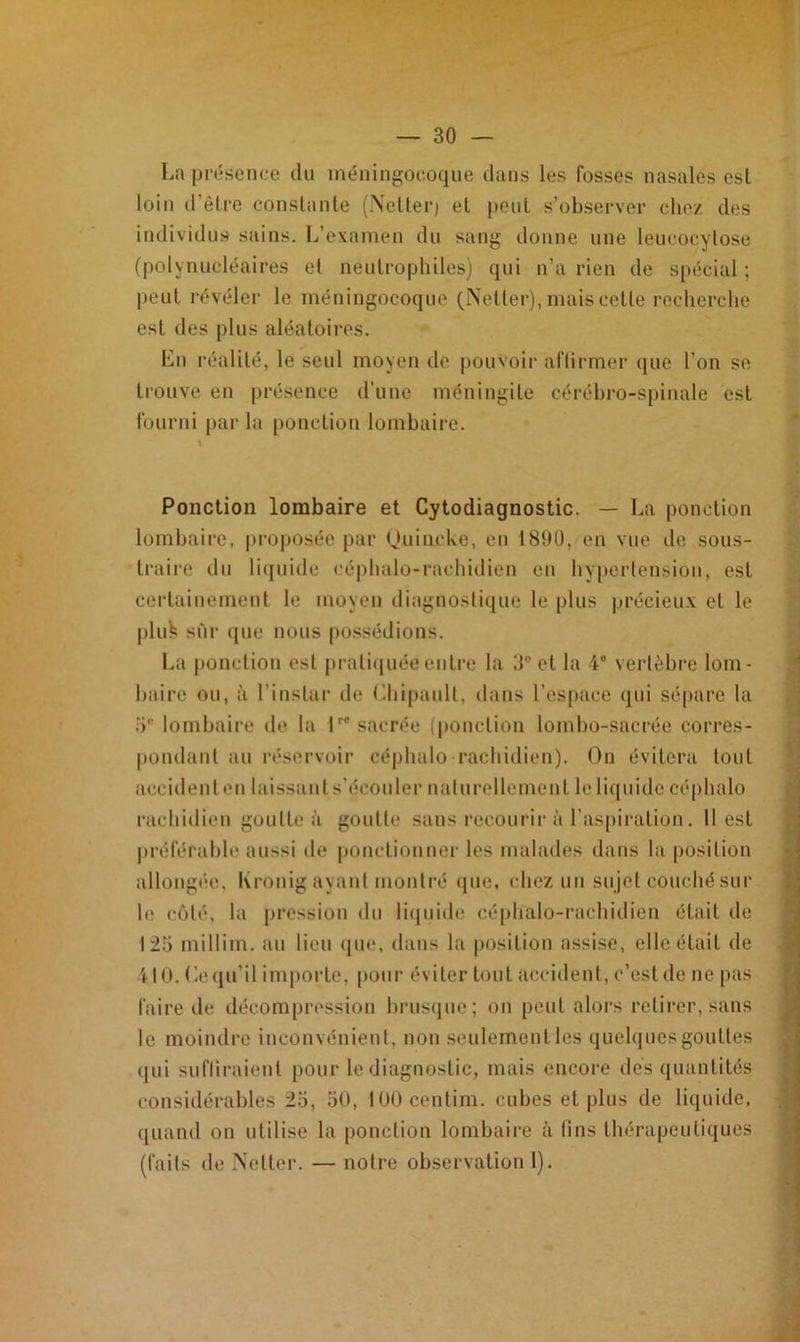 La présence du méningocoque dans les fosses nasales est loin d’ètre constante (Netter) et peut s’observer chez des individus sains. L’examen du sang donne une leucocylose (polynucléaires et neutrophiles) qui n’a rien de spécial ; peut révéler le méningocoque (Netter), mais cette recherche est des plus aléatoires. Lu réalité, le seul moyen de pouvoir affirmer que l’on se trouve en présence d'une méningite cérébro-spinale est fourni par la ponction lombaire. Ponction lombaire et Cytodiagnostic. — La ponction lombaire, proposée par Quincive, en 1890, en vue de sous- traire du liquide céphalo-rachidien en hypertension, est certainement le moyen diagnostique le plus précieux et le pluk sur que nous possédions. La ponction est pratiquée entre la 0° et la 4° vertèbre lom- baire ou, à l’instar de Chipault, dans l’espace qui sépare la 5 lombaire île la tre sacrée (ponction lombo-sacrée corres- pondant au réservoir céphalo rachidien). On évitera tout accidentel! laissant s’écouler naturellement le liquide céphalo rachidien goutte à goutte sans recourir à l'aspiration. Il est préférable aussi de ponctionner les malades dans la position allongée, Kronig ayant montré que, chez un sujet couché sur le côté, la pression du liquide céphalo-rachidien était de 125 millim. au lieu que, dans la position assise, elle était de 410. Le qu’il importe, pour éviter tout accident, c’est de ne pas faire de décompression brusque; on peut alors retirer, sans le moindre inconvénient, non seulement les quelques gouttes qui suffiraient pour le diagnostic, mais encore dés quantités considérables 25, 50, lOOcentim. cubes et plus de liquide, quand on utilise la ponction lombaire à fins thérapeutiques (faits de Netter. — noire observation 1),